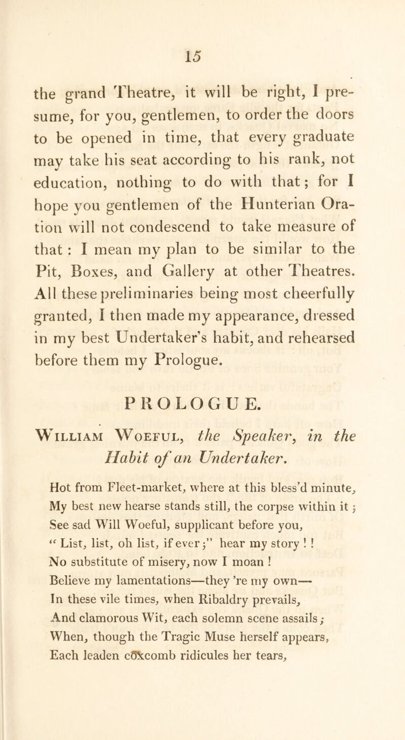 the grand Theatre, it will be right, 1 pre- sume, for you, gentlemen, to order the doors to be opened in time, that every graduate may take his seat according to his rank, not education, nothing to do with that; for I hope you gentlemen of the Hunterian Ora- tion will not condescend to take measure of that : I mean my plan to be similar to the Pit, Boxes, and Gallery at other Theatres. All these preliminaries being most cheerfully granted, 1 then made my appearance, dressed in my best Undertakers habit, and rehearsed before them my Prologue. PROLOG U E. W illiam Woeful, the Speaker, in the Habit of an Undertaker. Hot from Fleet-market, where at this bless’d minute. My best new hearse stands still, the corpse within it; See sad Will Woeful, supplicant before you, List, list, oh list, if ever j” hear my story ! ! No substitute of misery, now I moan ! Believe my lamentations—they ’re my own— In these vile times, when Ribaldry prevails. And clamorous Wit, each solemn scene assails; When, though the Tragic Muse herself appears, Each leaden cOXcomb ridicules her tears.