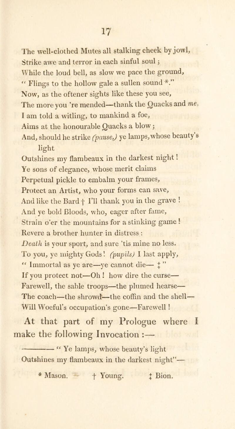The well-clothed Mutes all stalking cheek by jowl. Strike awe and terror in each sinful soul; While the loud bell, as slow we pace the ground, “ Flings to the hollow gale a sullen sound Now, as the oftener sights like these you see, The more you ’re mended—thank the Quacks and rne. I am told a witling, to mankind a foe. Aims at the honourable Quacks a blow j And, should he strike (pause,J ye lamps, whose beauty s light Outshines my flambeaux in the darkest night! Ye sons of elegance, whose merit claims Perpetual pickle to embalm your frames. Protect an Artist, who your forms can save. And like the Bard f I’ll thank you in the grave ! And ye bold Bloods, who, eager after fame, Strain o’er the mountains for a stinking game ! Revere a brother hunter in distress : Death is your sport, and sure ’tis mine no less. To you, ye mighty Gods! (pupils) I last apply, <e Immortal as ye are—ye cannot die— ^ ” If you protect not—Oh ! how dire the curse— Farewell, the sable troops—the plumed hearse— The coach—the shrowd—the coffin and the shell— Will Woeful’s occupation’s gone—Farewell! At that part of my Prologue where I make the following Invocation :— “ Ye lamps, whose beauty’s light Outshines my flambeaux in the darkest night”—■ * Mason. f Young. £ Bion.