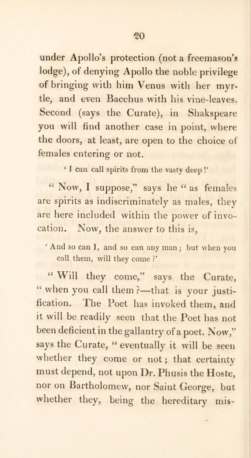 under Apollo’s protection (not a freemason’s lodge), of denying Apollo the noble privilege of bringing with him Venus with her myr- tle, and even Bacchus with his vine-leaves. Second (says the Curate), in Shakspeare you will find another case in point, where the doors, at least, are open to the choice of females entering or not. ‘ I can call spirits from the vasty deep !’ “ Now, I suppose,” says he “ as females are spirits as indiscriminately as males, they are here included within the power of invo- cation. Now, the answer to this is, f And so can I, and so can any man; but when you call them, will they come ?’ c< Will they come,” says the Curate, “ when you call them ?—-that is your justi- fication. The Poet has invoked them, and it will be readily seen that the Poet has not been deficient in the gallantry of a poet. Now,” says the Curate, “ eventually it will be seen whether they come or not; that certainty must depend, not upon Dr. Fhusis the Hoste, nor on Bartholomew, nor Saint George, but o 7 whether they, being the hereditary mis-
