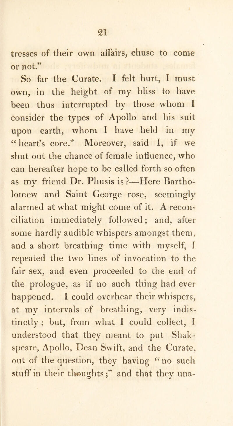 tresses of their own affairs, chuse to come or not.” So far the Curate. I felt hurt, I must own, in the height of my bliss to have been thus interrupted by those whom l consider the types of Apollo and his suit upon earth, whom I have held in my “ heart’s core.” Moreover, said I, if we shut out the chance of female influence, who can hereafter hope to be called forth so often as my friend Dr. Phusis is ?—Here Bartho- lomew and Saint George rose, seemingly alarmed at what might come of it. A recon- ciliation immediately followed; and, after some hardly audible whispers amongst them, and a short breathing time with myself, I repeated the two lines of invocation to the fair sex, and even proceeded to the end of the prologue, as if no such thing had ever happened. I could overhear their whispers, at my intervals of breathing, very indis- tinctly ; but, from what I could collect, I understood that they meant to put Shak- speare, Apollo, Dean Swift, and the Curate, out of the question, they having cc no such stuff in their thoughtsand that they una-