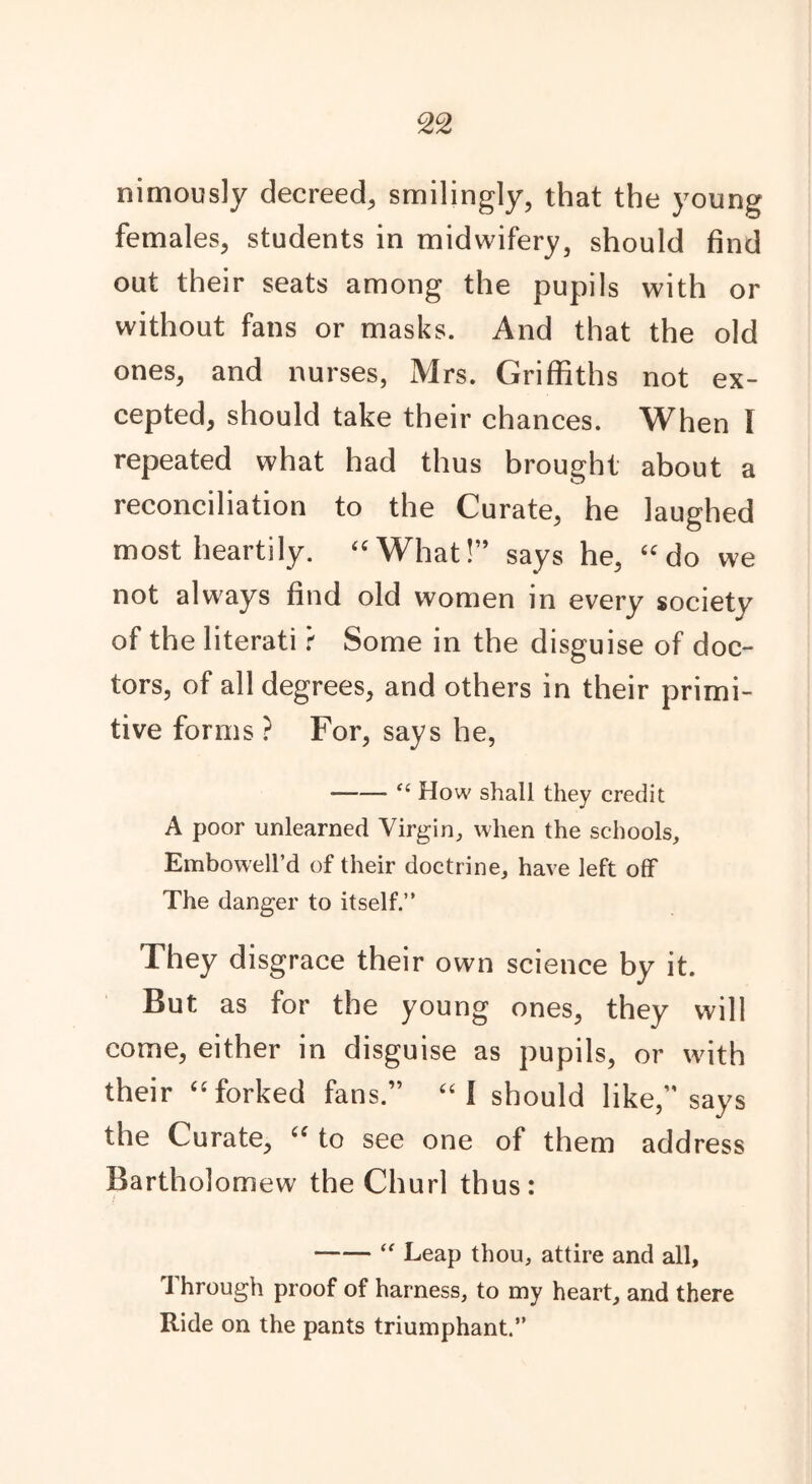 nimously decreed, smilingly, that the young females, students in midwifery, should find out their seats among the pupils with or without fans or masks. And that the old ones, and nurses, Mrs. Griffiths not ex- cepted, should take their chances. When i repeated what had thus brought about a reconciliation to the Curate, he laughed most heartily. “What!” says he, “do we not always find old women in every society of the literati f Some in the disguise of doc- tors, of all degrees, and others in their primi- tive forms ? For, says he, “How shall they credit A poor unlearned Virgin, when the schools, Embowell’d of their doctrine, have left off The danger to itself.” They disgrace their own science by it. But as for the young ones, they will come, either in disguise as pupils, or with their “forked fans.” “1 should like,” says the Curate, “ to see one of them address Bartholomew the Churl thus: “ Leap thou, attire and all. Through proof of harness, to my heart, and there Ride on the pants triumphant.”