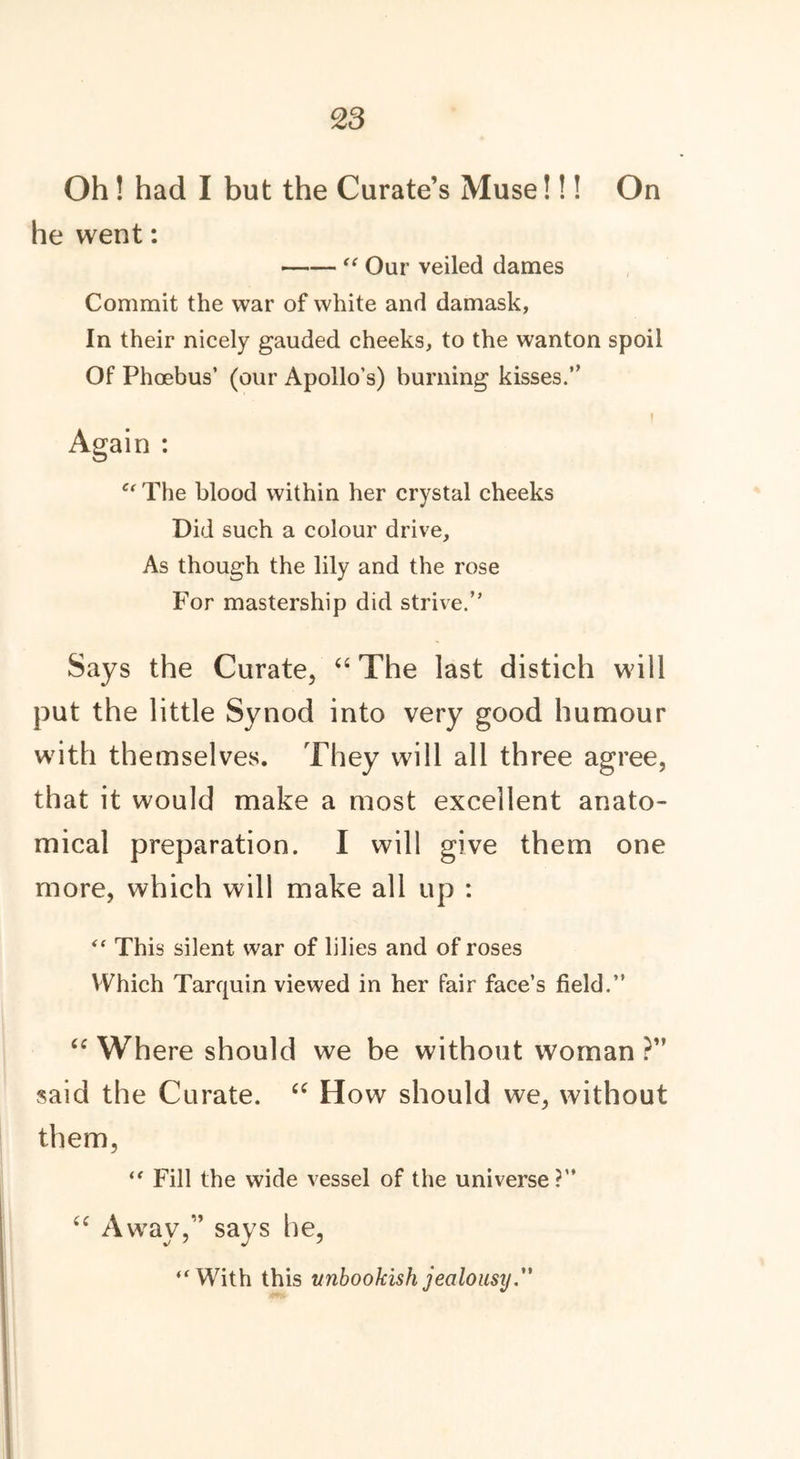 Oh! had I but the Curate’s Muse!!! On he went: “ Our veiled dames Commit the war of white and damask, In their nicely gauded cheeks, to the wanton spoil Of Phoebus’ (our Apollo’s) burning kisses.” I Again : et The blood within her crystal cheeks Did such a colour drive. As though the lily and the rose For mastership did strive.” Says the Curate, “ The last distich will put the little Synod into very good humour with themselves. They will all three agree, that it would make a most excellent anato- mical preparation. I will give them one more, which will make all up : “ This silent war of lilies and of roses Which Tarquin viewed in her fair face’s field.” <c Where should we be without woman ?” said the Curate. “ How should we, without them, “ Fill the wide vessel of the universe?” u Away,” says he, “With this unbookish jealousy