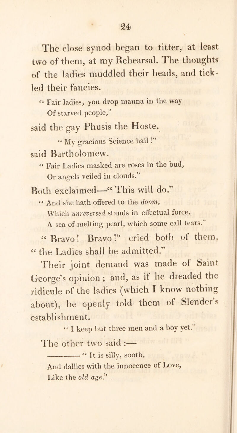 The close synod began to titter, at least two of them, at my Rehearsal. The thoughts of the ladies muddled their heads, and tick- led their fancies. ° Fair ladies, you drop manna in the way Of starved people,” said the gay Phusis the Hoste. “ My gracious Science hail!” said Bartholomew. “• Fair Ladies masked are roses in the bud. Or angels veiled in clouds.” Both exclaimed—cc This will do.” “ And she hath offered to the doom, Which unreversed stands in effectual force, A sea of melting pearl, which some call tears.” 66 Bravo! Bravo!” cried both of them, “ the Ladies shall be admitted.” Their joint demand was made of Saint George’s opinion ; and, as if he dreaded the ridicule of the ladies (which I know nothing about), he openly told them of Slender’s establishment. “ 1 keep but three men and a boy yet.” The other two said :— “ It is silly, sooth, And dallies with the innocence of Love, Like the old age.