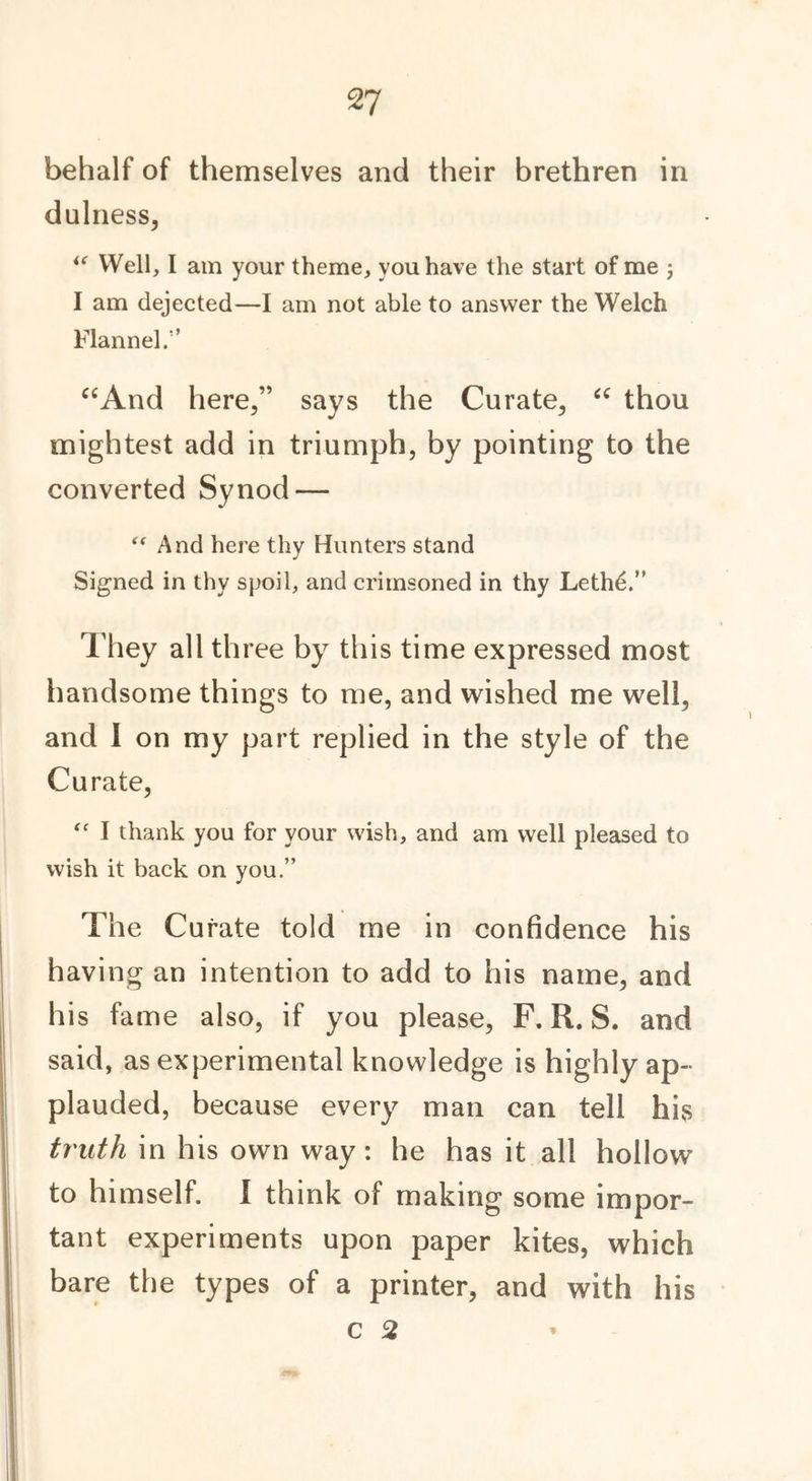 Tj behalf of themselves and their brethren in dulness, u Well, I am your theme, you have the start of me ; I am dejected—I am not able to answer the Welch Flannel.” “And here,” says the Curate, “ thou mightest add in triumph, by pointing to the converted Synod — “ And here thy Hunters stand Signed in thy spoil, and crimsoned in thy Lethd.” They all three by this time expressed most handsome things to me, and wished me well, and I on my part replied in the style of the Curate, “ I thank you for your wish, and am well pleased to wish it back on you.” The Curate told me in confidence his having an intention to add to his name, and his fame also, if you please, F. R. S. and said, as experimental knowledge is highly ap- plauded, because every man can tell his truth in his own way: he has it all hollow to himself. I think of making some impor- tant experiments upon paper kites, which bare the types of a printer, and with his c 2