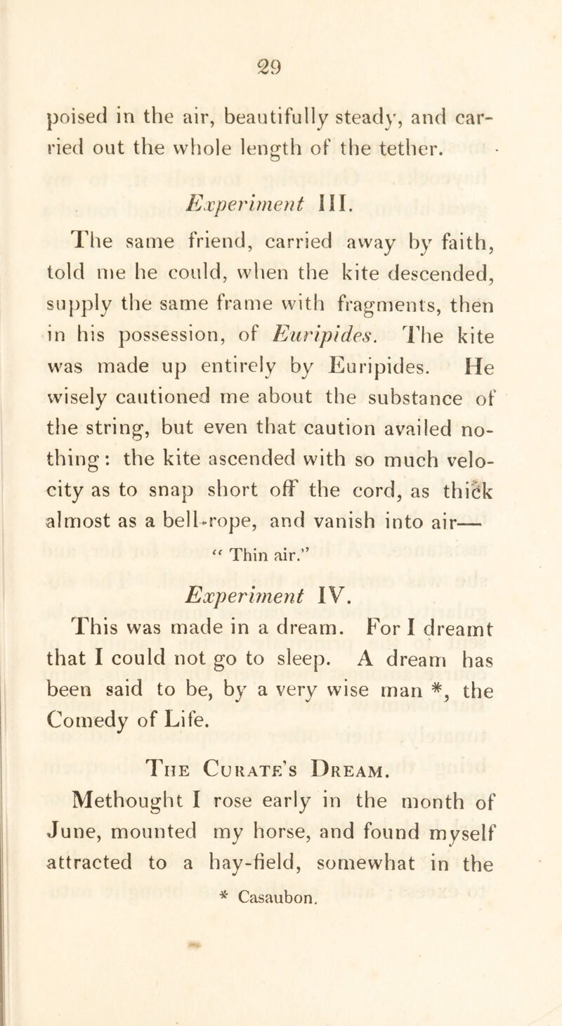 poised in the air, beautifully steady, and car- ried out the whole length of the tether. Experiment SII. The same friend, carried away by faith, told me he could, when the kite descended, supply the same frame with fragments, then in his possession, of Euripides. The kite was made up entirely by Euripides. He wisely cautioned me about the substance of the string, but even that caution availed no- thing: the kite ascended with so much velo- city as to snap short off the cord, as thidk almost as a bell-rope, and vanish into air— “ Thin air.” Experiment IV. This was made in a dream. For I dreamt that I could not go to sleep. A dream has been said to be, by a very wise man the Comedy of Life. The Curate’s Dream. Methought I rose early in the month of June, mounted my horse, and found myself attracted to a hay-field, somewhat in the * Casaubon,