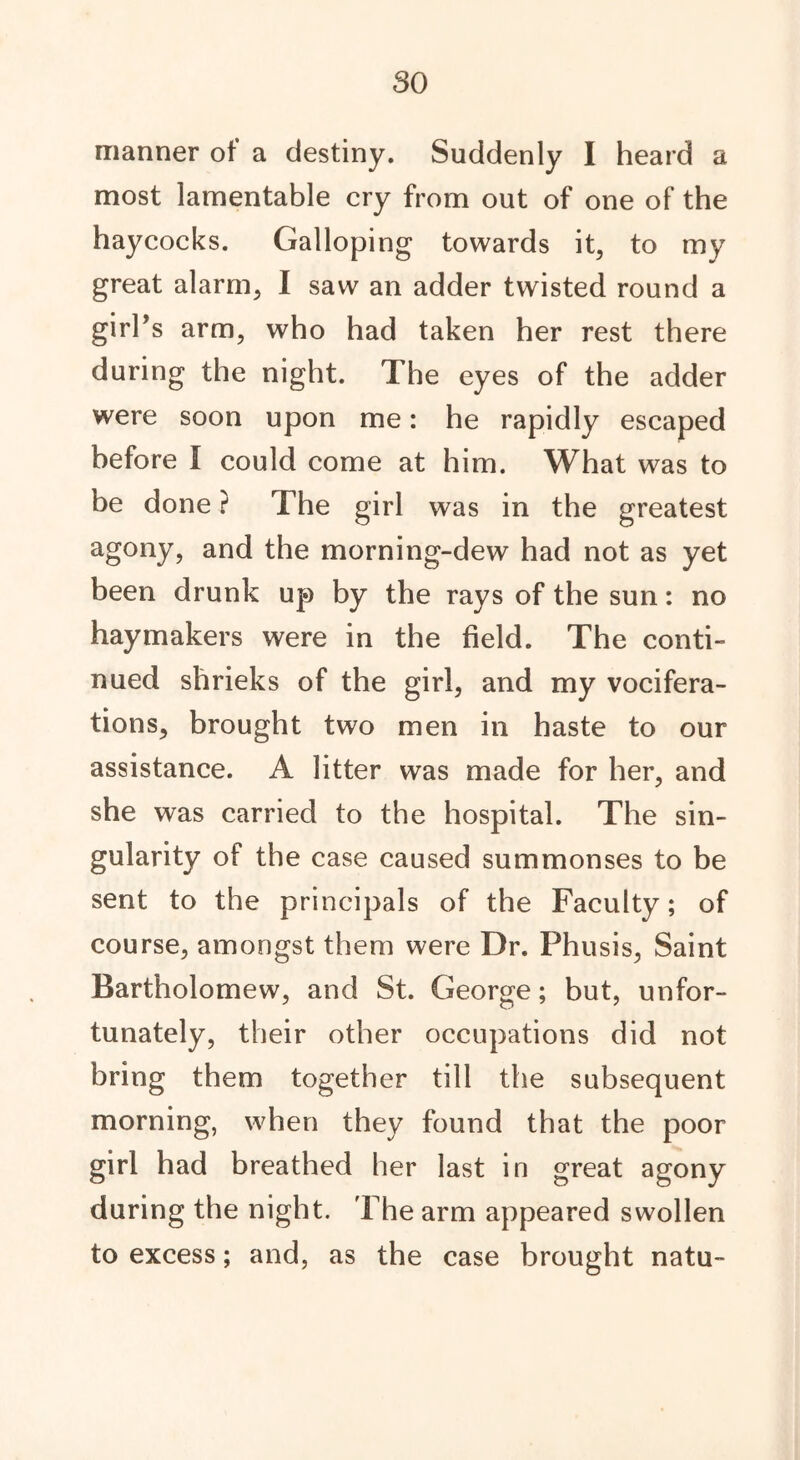 so manner of a destiny. Suddenly I heard a most lamentable cry from out of one of the haycocks. Galloping towards it, to my great alarm, I saw an adder twisted round a girl’s arm, who had taken her rest there during the night. The eyes of the adder were soon upon me: he rapidly escaped before I could come at him. What was to be done ? The girl was in the greatest agony, and the morning-dew had not as yet been drunk up by the rays of the sun: no haymakers were in the field. The conti- nued shrieks of the girl, and my vocifera- tions, brought two men in haste to our assistance. A litter was made for her, and she was carried to the hospital. The sin- gularity of the case caused summonses to be sent to the principals of the Faculty; of course, amongst them were Dr. Phusis, Saint Bartholomew, and St. George; but, unfor- tunately, their other occupations did not bring them together till the subsequent morning, when they found that the poor girl had breathed her last in great agony during the night. The arm appeared swollen to excess; and, as the case brought natu-