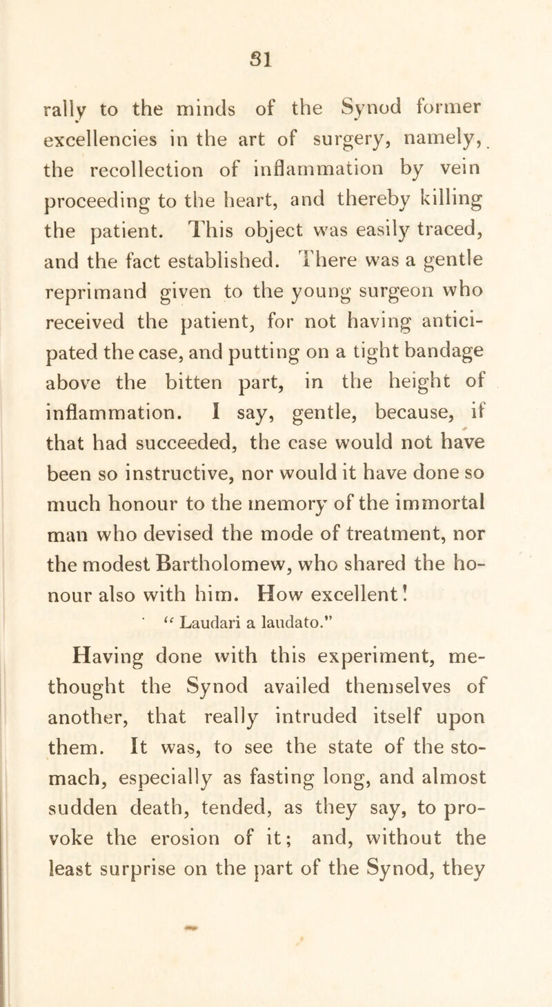 SI rally to the minds of the Synod former excellencies in the art of surgery, namely, the recollection of inflammation by vein proceeding to the heart, and thereby killing the patient. This object was easily traced, and the fact established. There was a gentle reprimand given to the young surgeon who received the patient, for not having antici- pated the case, and putting on a tight bandage above the bitten part, in the height of inflammation. I say, gentle, because, if that had succeeded, the case would not have been so instructive, nor would it have done so much honour to the memory of the immortal man who devised the mode of treatment, nor the modest Bartholomew, who shared the ho- nour also with him. How excellent! ' le Laudari a laudato.” Having done with this experiment, me- thought the Synod availed themselves of another, that really intruded itself upon them. It was, to see the state of the sto- mach, especially as fasting long, and almost sudden death, tended, as they say, to pro- voke the erosion of it; and, without the least surprise on the part of the Synod, they