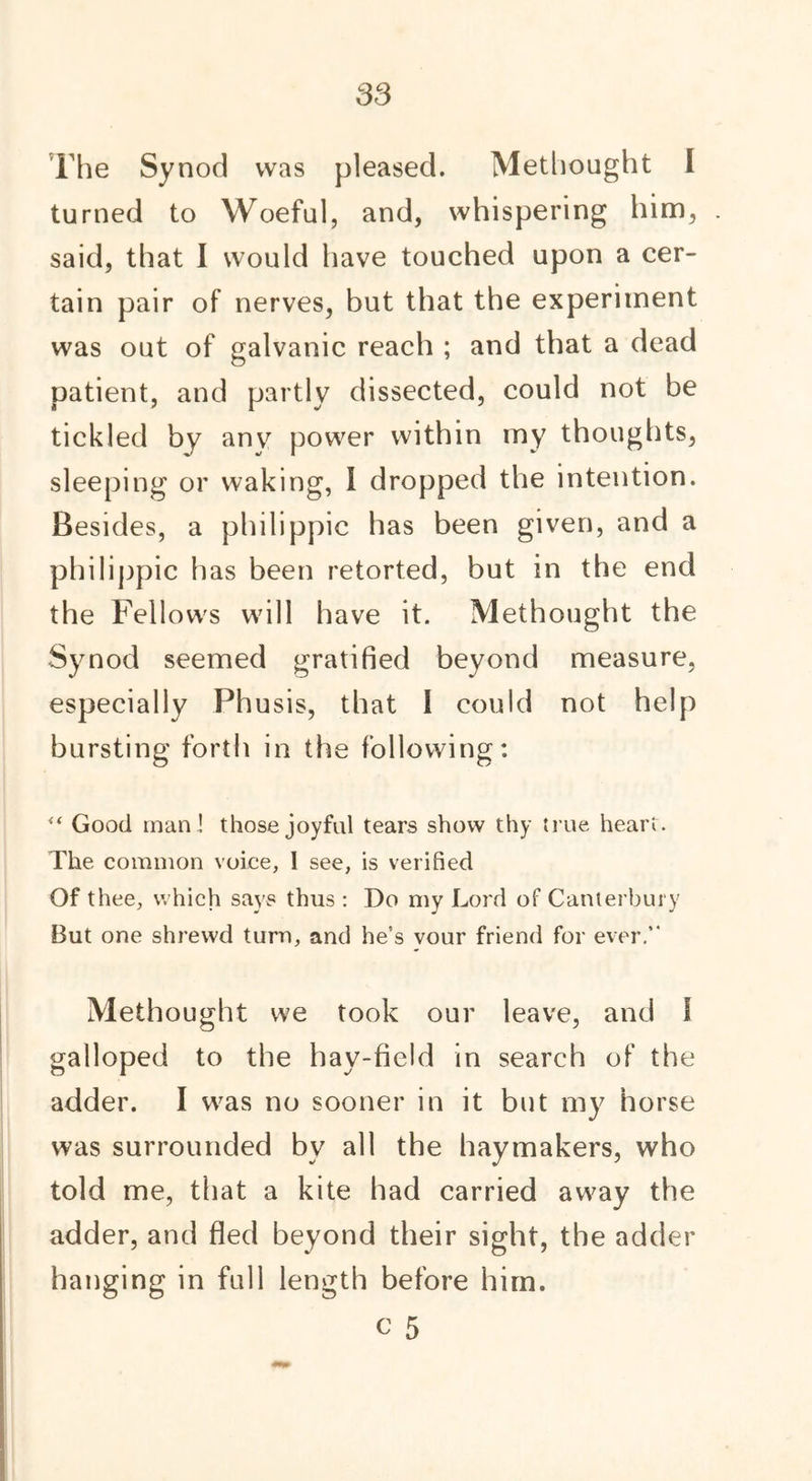 The Synod was pleased. Methonght I turned to Woeful, and, whispering him, said, that I would have touched upon a cer- tain pair of nerves, but that the experiment was out of galvanic reach ; and that a dead patient, and partly dissected, could not be tickled by any power within my thoughts, sleeping or waking, I dropped the intention. Besides, a philippic has been given, and a philippic has been retorted, but in the end the Fellows will have it. Methought the Synod seemed gratified beyond measure, especially Phusis, that I could not help bursting forth in the following: “ Good man! those joyful tears show thy true heart. The common voice, I see, is verified Of thee, which says thus : Do my Lord of Canterbury But one shrewd turn, and he’s vour friend for ever.” Methought we took our leave, and I galloped to the hay-field in search of the adder. I was no sooner in it but my horse was surrounded bv all the haymakers, who told me, that a kite had carried away the adder, and fled beyond their sight, the adder hanging in full length before him. c 5