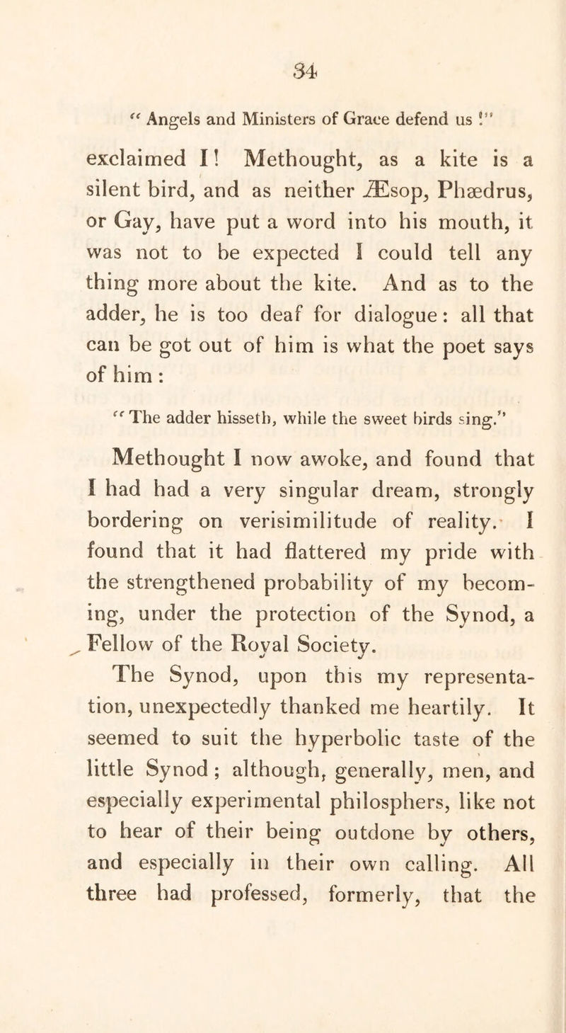 s< Angels and Ministers of Grace defend us !” exclaimed I! Methought, as a kite is a silent bird, and as neither .ZEsop, Phaedrus, or Gay, have put a word into his mouth, it was not to be expected 1 could tell any thing more about the kite. And as to the adder, he is too deaf for dialogue: all that can be got out of him is what the poet says of him : <{ The adder hissetb, while the sweet birds sing.” Methought I now awoke, and found that I had had a very singular dream, strongly bordering on verisimilitude of reality. I found that it had flattered my pride with the strengthened probability of my becom- ing, under the protection of the Synod, a Fellow of the Royal Society. The Synod, upon this my representa- tion, unexpectedly thanked me heartily. It seemed to suit the hyperbolic taste of the little Synod ; although, generally, men, and especially experimental philosphers, like not to hear of their being outdone by others, and especially in their own calling. All three had professed, formerly, that the