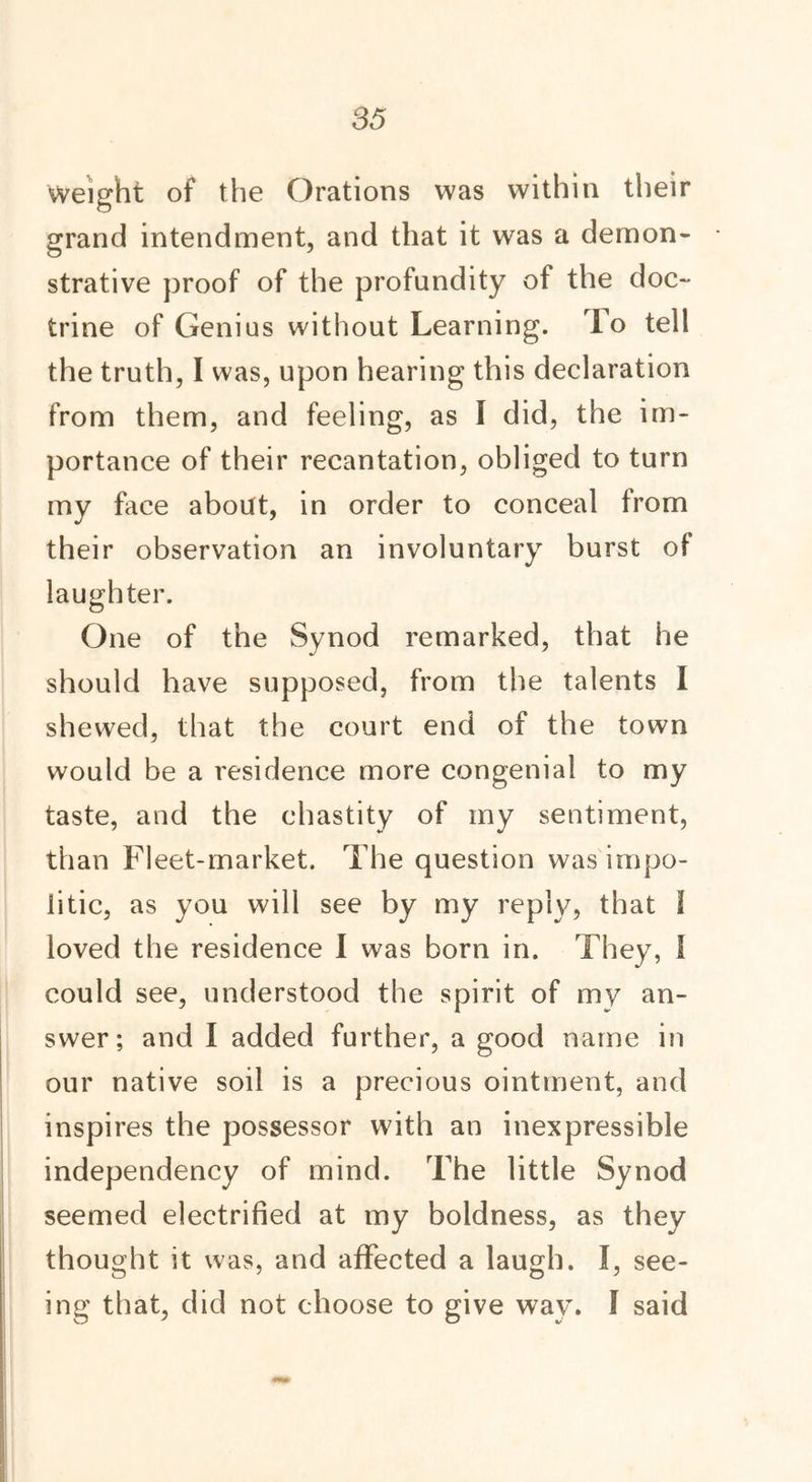 Weight of the Orations was within their grand intendment, and that it was a demon- strative proof of the profundity of the doc- trine of Genius without Learning. To tell the truth, I was, upon hearing this declaration from them, and feeling, as I did, the im- portance of their recantation, obliged to turn my face about, in order to conceal from their observation an involuntary burst of laughter. One of the Synod remarked, that he should have supposed, from the talents I shewed, that the court end of the town would be a residence more congenial to my taste, and the chastity of my sentiment, than Fleet-market. The question was impo- litic, as you will see by my reply, that I loved the residence I was born in. They, I could see, understood the spirit of my an- swer; and I added further, a good name in our native soil is a precious ointment, and inspires the possessor with an inexpressible independency of mind. The little Synod seemed electrified at my boldness, as they thought it was, and affected a laugh. I, see- ing that, did not choose to give way. I said