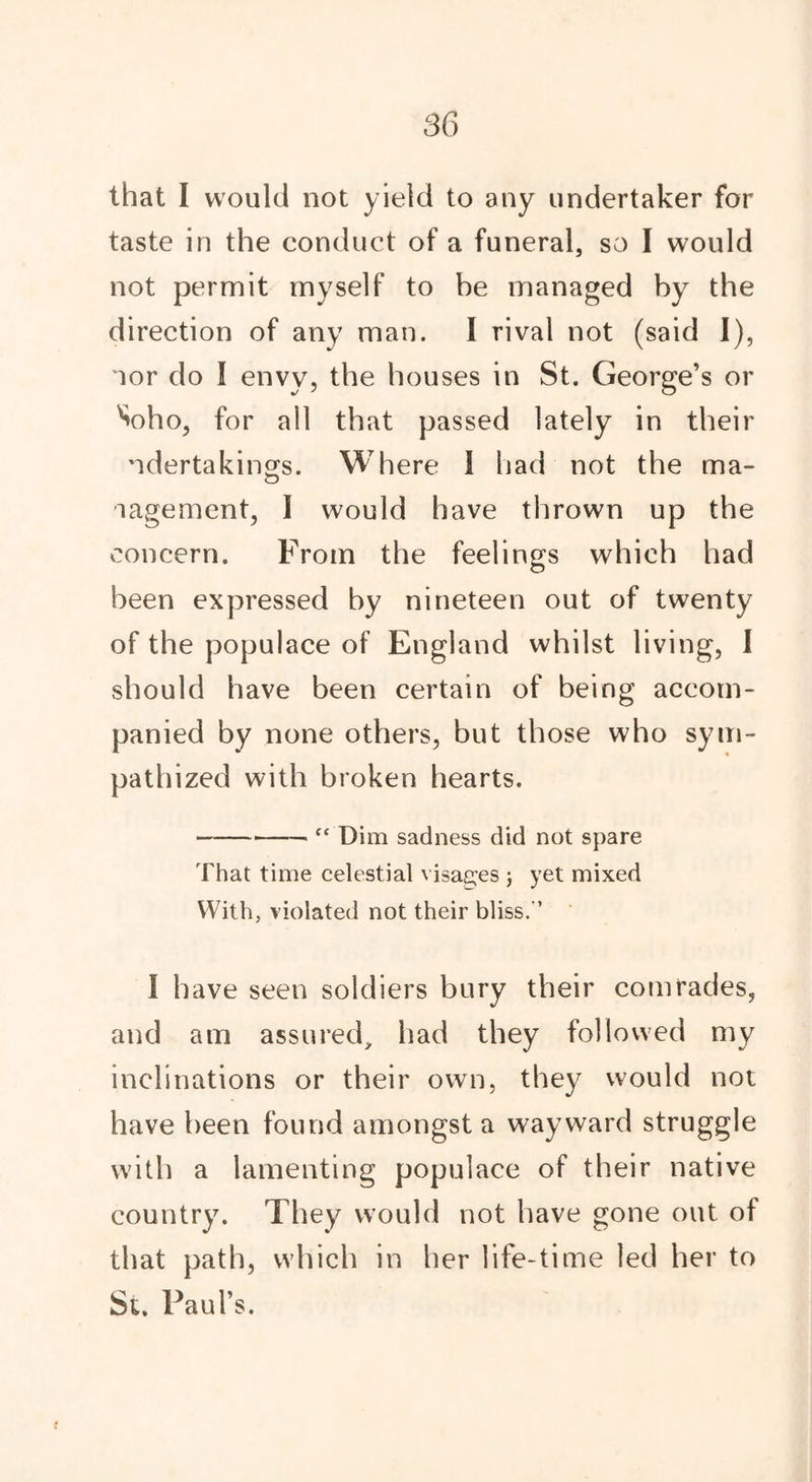 that I would not yield to any undertaker for taste in the conduct of a funeral, so I would not permit myself to be managed byI * * * * * 7 the direction of any man. I rival not (said I), oor do I envy, the houses in St. George’s or V)ho, for ail that passed lately in their ndertakings. Where I had not the ma- nagement, I would have thrown up the concern. From the feelings which had been expressed hy nineteen out of twenty of the populace of England whilst living, I should have been certain of being accom- panied by none others, but those who sym- pathized with broken hearts. “ Dim sadness did not spare That time celestial visages ; yet mixed With, violated not their bliss.-’ I have seen soldiers bury their comrades, and am assured, had they followed my inclinations or their own, they would not have been found amongst a wayward struggle with a lamenting populace of their native country7. They would not have gone out of that path, which in her life-time led her to St. Paul’s.