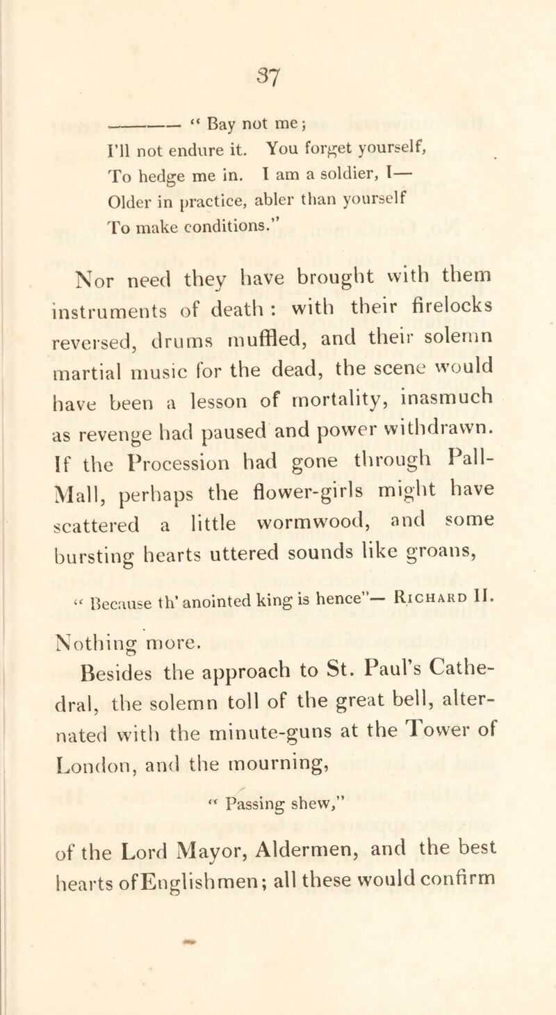 “ Bay not me; I’ll not endure it. You forget yourself, To hedge me in. I am a soldier, I— Older in practice, abler than yourself To make conditions.” Nor need they have brought with them instruments of death : with their firelocks reversed, drums muffled, and their solemn martial music for the dead, the scene would have been a lesson of mortality, inasmuch as revenge had paused and power withdrawn. If the Procession had gone through Pall- Mall, perhaps the flower-girls might have scattered a little wormwood, and some bursting hearts uttered sounds like groans, « Because th’ anointed king is hence’ — Richard II. Nothing more. Besides the approach to St. Paul s Cathe- dral, the solemn toll of the great bell, alter- nated with the minute-guns at the lower of London, and the mourning, / ** Passing shew,” of the Lord Mayor, Aldermen, and the best hearts ofEnglishmen; all these would confirm