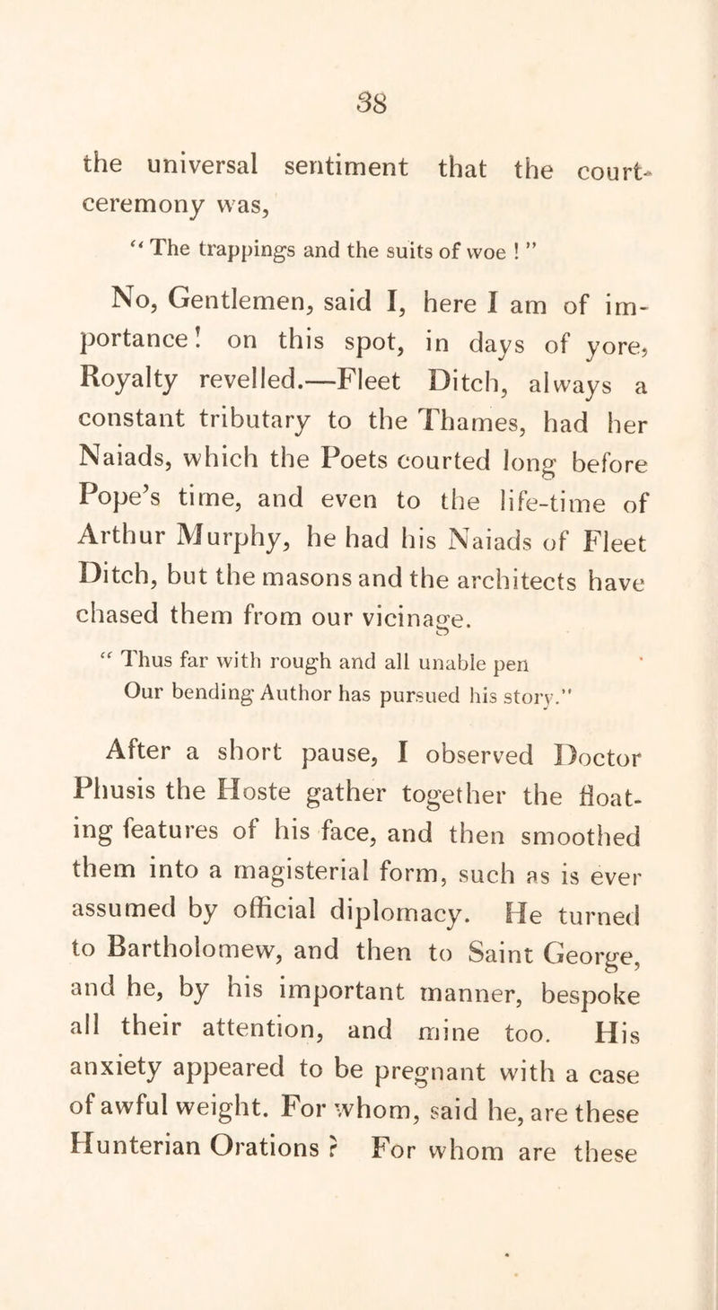 the universal sentiment that the court ceremony was, “ The trappings and the suits of woe ! ” No, Gentlemen, said I, here I am of im- portance! on this spot, in days of yore* Royalty revelled.—Fleet Ditch, always a constant tributary to the Thames, had her Naiads, which the Poets courted Jong before Pope’s time, and even to the life-time of Arthur Murphy, he had his Naiads of Fleet Ditch, but the masons and the architects have chased them from our vicinage. o “ Thus far with rough and all unable pen Our bending Author has pursued his story.” After a short pause, I observed Doctor Phusis the Hoste gather together the boat- ing features of his face, and then smoothed them into a magisterial form, such as is ever assumed by official diplomacy. He turned to Bartholomew, and then to Saint George, and he, by his important manner, bespoke all their attention, and mine too. His anxiety appeared to be pregnant with a case of awful weight. For whom, said he, are these Hunterian Orations ? For whom are these