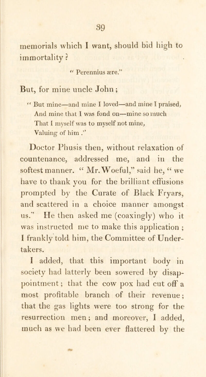 memorials which I want, should bid high to immortality? “ Perennius aere.” But, for mine uncle John; *' But mine—and mine I loved—and mine I praised* And mine that I was fond on—mine so much That I myself was to myself not mine* Valuing of him Doctor Phusis then, without relaxation of countenance, addressed me, and in the softest manner. u Mr. Woeful,” said he, “ we have to thank you for the brilliant effusions prompted by the Curate of Black Fryars, and scattered in a choice manner amongst us/' He then asked me (coaxingly) who it was instructed me to make this application ; I frankly told him, the Committee of Under- takers. I added, that this important body in society had latterly been sowered by disap- pointment ; that the cow’ pox had cut off a most profitable branch of their revenue; that the gas lights were too strong for the resurrection men; and moreover, I added, much as we had been ever flattered by the