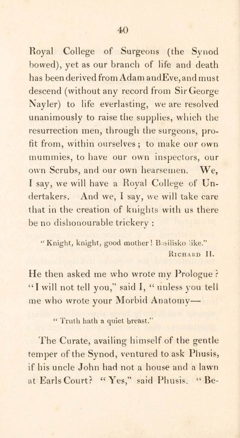Royal College of Surgeons (the Synod bowed), yet as our branch of life and death has been derived from Adam andEve,and must descend (without any record from Sir George Nayler) to life everlasting, we are resolved unanimously to raise the supplies, which the resurrection men, through the surgeons, pro- fit from, within ourselves; to make our own mummies, to have our own inspectors, our own Scrubs, and our own hearsemen. We, I say, we will have a Royal College of Un- dertakers. And we, I say, we will take care that in the creation of knights with us there be no dishonourable trickery : J “ Knight, knight, good mother! B isilisko like.” Richakd II. He then asked me who wrote my Prologue ? “ I will not tell you,” said I, “ unless you tell me who wrote your Morbid Anatomy— “ Truth hath a quiet breast.” The Curate, availing himself of the gentle temper of the Synod, ventured to ask Pliusis, if his uncle John had not a house and a lawn at Earls Court? “ Yes,” said Pliusis. “Be-