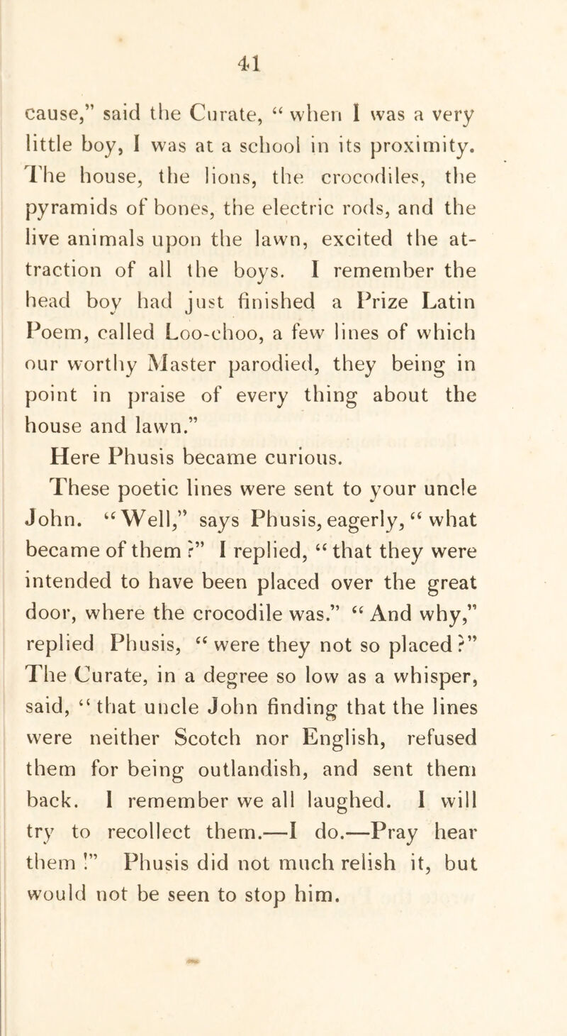 cause,” said the Curate, “ when 1 was a very little boy, I was at a school in its proximity. The house, the lions, the crocodiles, the pyramids of bones, the electric rods, and the live animals upon the lawn, excited the at- traction of all the boys. I remember the head boy had just finished a Prize Latin Poem, called Loo-choo, a few lines of which our worthy Master parodied, they being in point in praise of every thing about the house and lawn.” Here Phusis became curious. These poetic lines were sent to your uncle John. “Well,” says Phusis, eagerly, “ what became of them r” I replied, “ that they were intended to have been placed over the great door, where the crocodile was.” “ And why,” replied Phusis, “were they not so placed?” The Curate, in a degree so low as a whisper, said, “ that uncle John finding that the lines were neither Scotch nor English, refused them for being outlandish, and sent them back. 1 remember we all laughed. I will try to recollect them.—I do.—Pray hear them !” Phusis did not much relish it, but would not be seen to stop him.