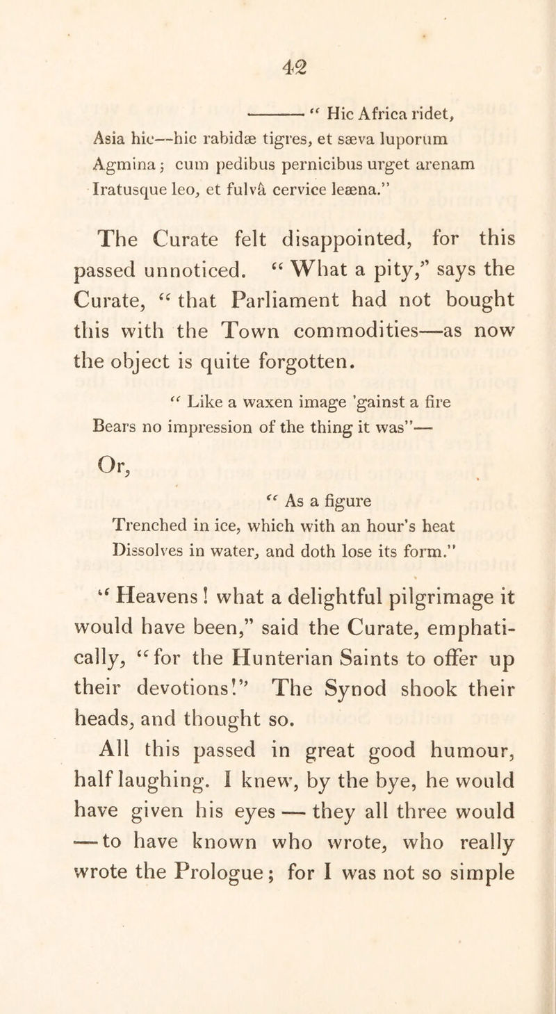 “ Hie Africa ridet, Asia hie—hie rabidae tigres, et saeva luporum Agmina j cum pedibus pernicibus urget arenam Iratusque leo, et ful\A cervice leeena.” The Curate felt disappointed, for this passed unnoticed. “ What a pity/’ says the Curate, “ that Parliament had not bought this with the Town commodities—as now the object is quite forgotten. “ Like a waxen image ’gainst a fire Bears no impression of the thing it was”— Or, “ As a figure Trenched in ice, which with an hour’s heat Dissolves in water, and doth lose its form.” % u Heavens ! what a delightful pilgrimage it would have been,” said the Curate, emphati- cally, “for the Hunterian Saints to offer up their devotions!” The Synod shook their heads, and thought so. All this passed in great good humour, half laughing. I knew, by the bye, he would have given his eyes — they all three would ■—to have known who wrote, who really wrote the Prologue; for I was not so simple