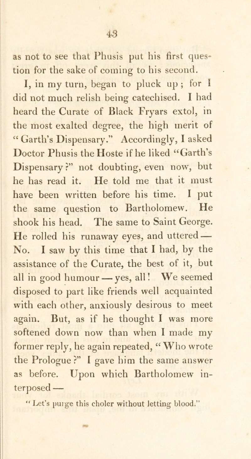 4 S as not to see that Phusis put his first ques- tion for the sake of coining to his second. I, in my turn, began to pluck up ; for I did not much relish being catechised. I had heard the Curate of Black Fryars extol, in the most exalted degree, the high merit of “ Garth’s Dispensary.” Accordingly, I asked Doctor Phusis the Hoste if he liked “Garth’s Dispensary?” not doubting, even now, but he has read it. He told me that it must have been written before his time. I put the same question to Bartholomew. He shook his head. The same to Saint George. He rolled his runaway eyes, and uttered — No. I saw by this time that I had, by the assistance of the Curate, the best of it, but all in good humour— yes, all! We seemed disposed to part like friends well acquainted with each other, anxiously desirous to meet again. But, as if he thought I was more softened down now than when I made my former reply, he again repeated, “ Who wrote the Prologue?” f gave him the same answer as before. Upon which Bartholomew in- terposed — “ Let’s purge this eholer without Jetting blood.”