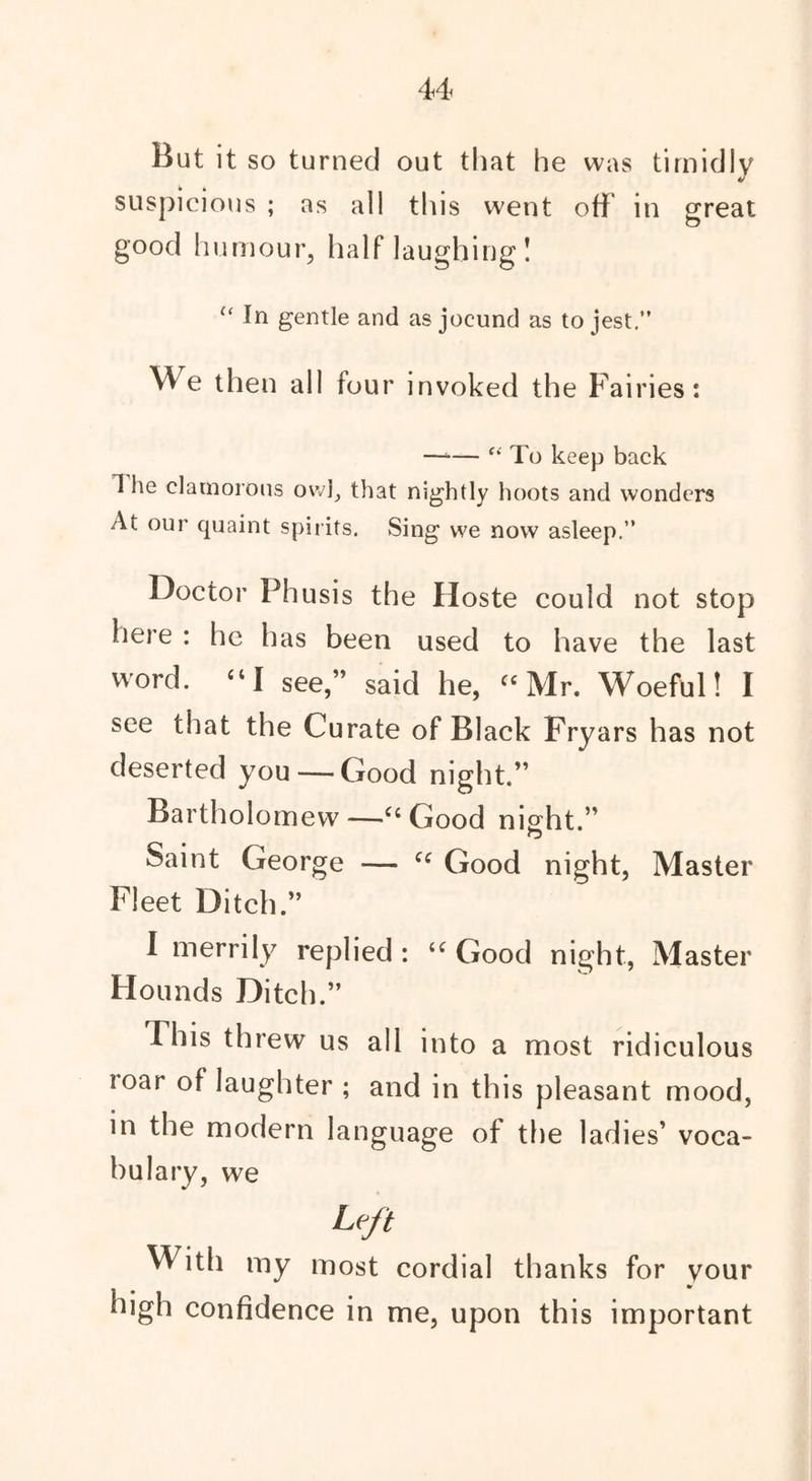 But it so turned out that he was timidly V suspicious ; as all this went off in great good humour, half laughing ! In gentle and as jocund as to jest.” We then all four invoked the Fairies: —*— f* To keep back 1 he clamorous owl, that nightly hoots and wonders At our quaint spirits. Sing we now asleep.” Doctor Phusis the Hoste could not stop here : he has been used to have the last word. “I see,” said he, “ Mr. Woeful! I see that the Curate of Black Fryars has not deserted you — Good night.” Bartholomew —-Ci Good night.” Saint George — C( Good night, Master Fleet Ditch.” I merrily replied : u Good night, Master Hounds Ditch.” This threw us all into a most ridiculous loar of laughter ; and in this pleasant mood, in the modern language of the ladies’ voca- bul ary, we Left With my most cordial thanks for your high confidence in me, upon this important