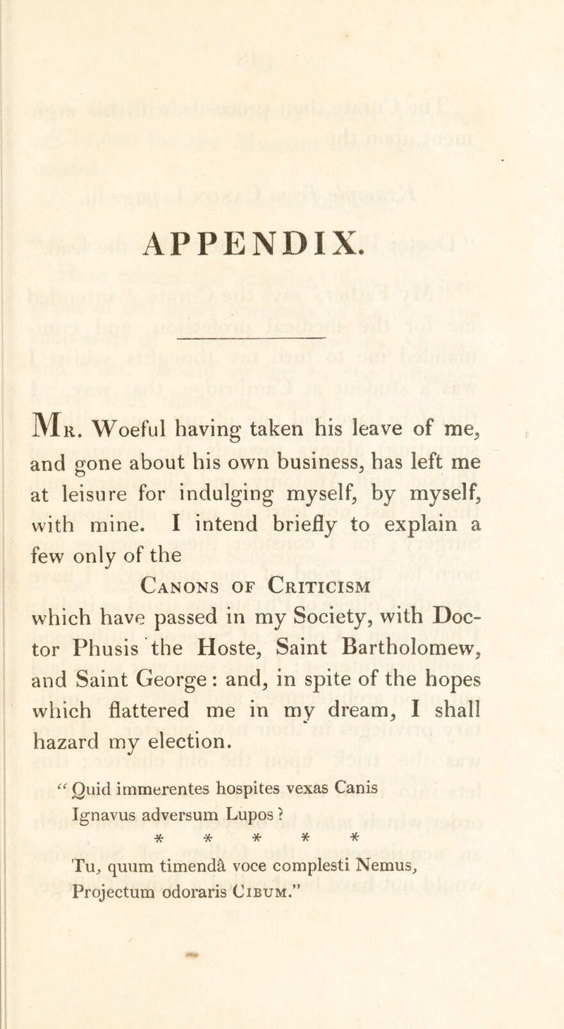 APPENDIX. Mr. Woeful having taken his leave of me, and gone about his own business, has left me at leisure for indulging myself, by myself, with mine. I intend briefly to explain a few only of the Canons of Criticism which have passed in my Society, with Doc- tor Phusis the Hoste, Saint Bartholomew, and Saint George: and, in spite of the hopes which flattered me in my dream, I shall hazard my election. “ Quid immerentes hospites vexas Canis Ignavus adversum Lupos ? *•***•* Tu, quum timenda voce complesti Nemus, Projectum odoraris Cibum.”
