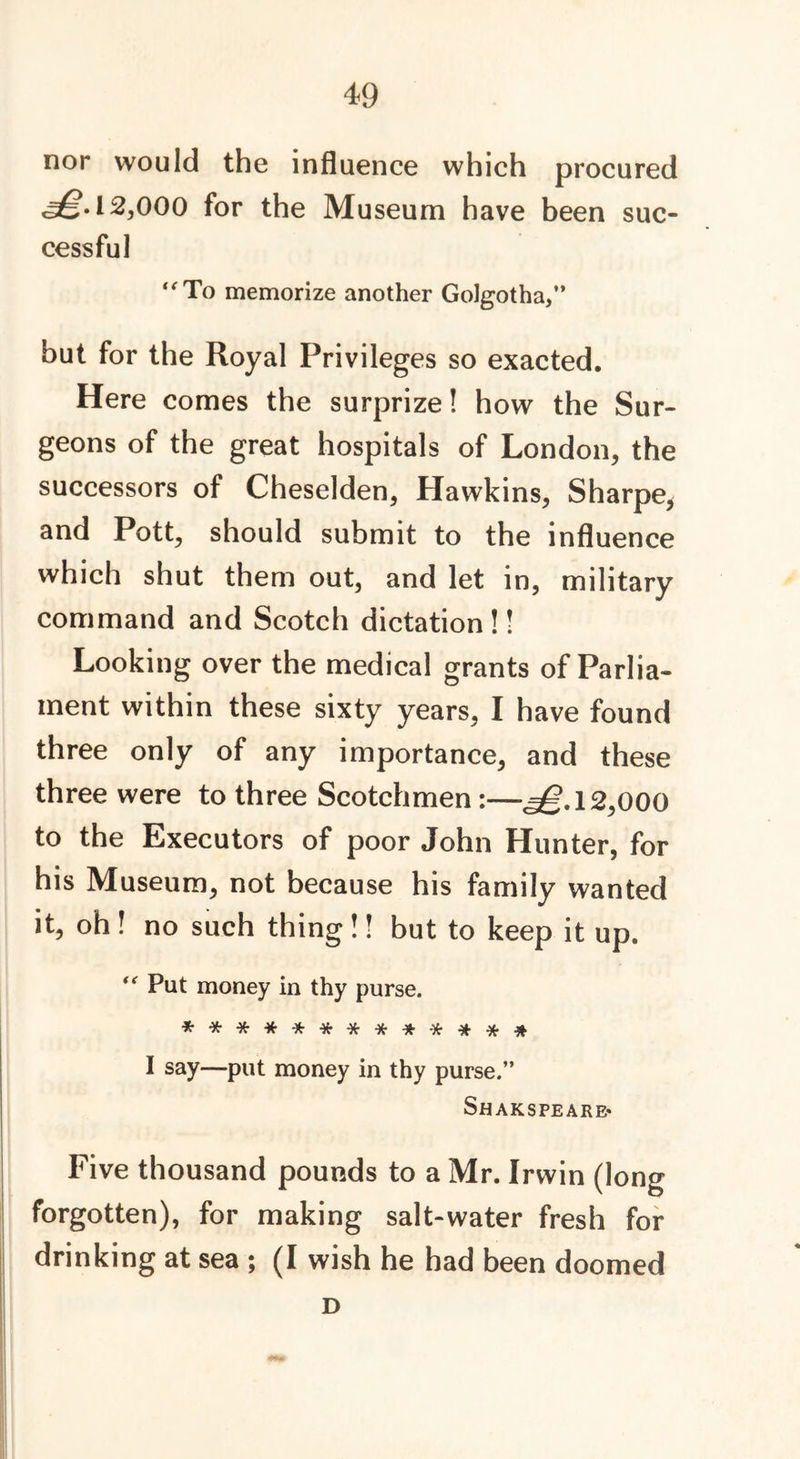nor would the influence which procured 12,000 for the Museum have been suc- cessful “To memorize another Golgotha,” but for the Royal Privileges so exacted. Here comes the surprize! how the Sur- geons of the great hospitals of London, the successors of Cheselden, Hawkins, Sharpe, and Pott, should submit to the influence which shut them out, and let in, military command and Scotch dictation!! Looking over the medical grants of Parlia- ment within these sixty years, I have found three only of any importance, and these three were to three Scotchmen 1—^.12,000 to the Executors of poor John Hunter, for his Museum, not because his family wanted it, oh ! no such thing !! but to keep it up. “ Put money in thy purse. ****•*■**•**••***# I say—put money in thy purse.” Sh AKSPE ARE* Five thousand pounds to a Mr. Irwin (long forgotten), for making salt-water fresh for drinking at sea ; (I wish he had been doomed D
