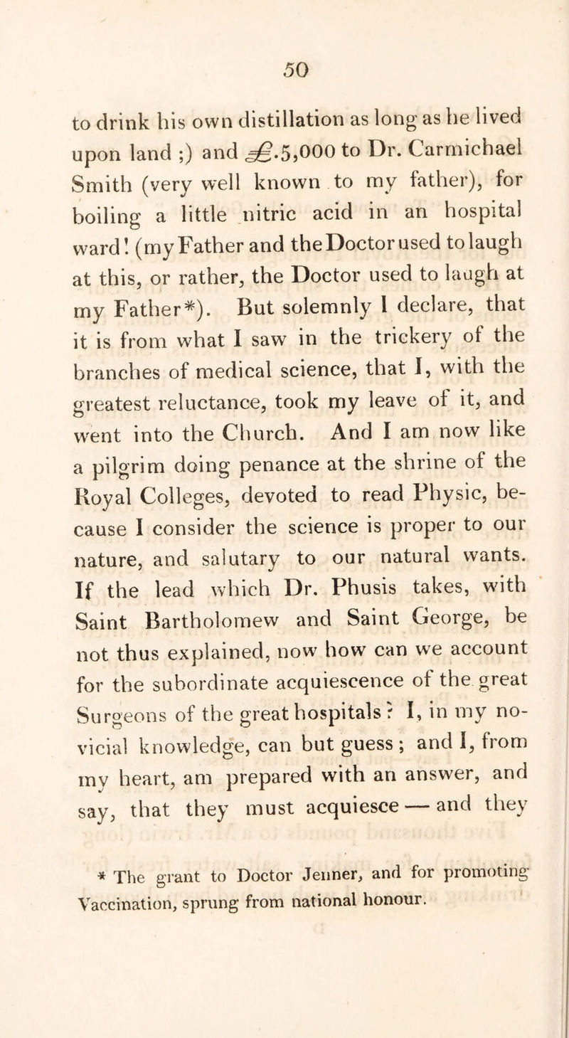 to drink his own distillation as long as he lived upon land ;) and <^.55000 to Dr. Carmichael Smith (very well known to my father), for boiling a little nitric acid in an hospital ward! (my Father and the Doctor used to laugh at this, or rather, the Doctor used to laugh at my Father*). But solemnly 1 declare, that it is from what I saw in the trickery of the branches of medical science, that I, with the greatest reluctance, took my leave ot it, and went into the Church. And I am now like a pilgrim doing penance at the shrine of the Royal Colleges, devoted to read Physic, be- cause I consider the science is proper to our nature, and salutary to our natural wants. If the lead which Dr. Phusis takes, w7ith Saint Bartholomew and Saint George, be not thus explained, now how can we account for the subordinate acquiescence of the great Surgeons of the great hospitals r I, in my no- vicial knowledge, can but guess ; and I, from my heart, am prepared with an answer, and say, that they must acquiesce — and they * The grant to Doctor Jenner, and for promoting Vaccination, sprung from national honour.