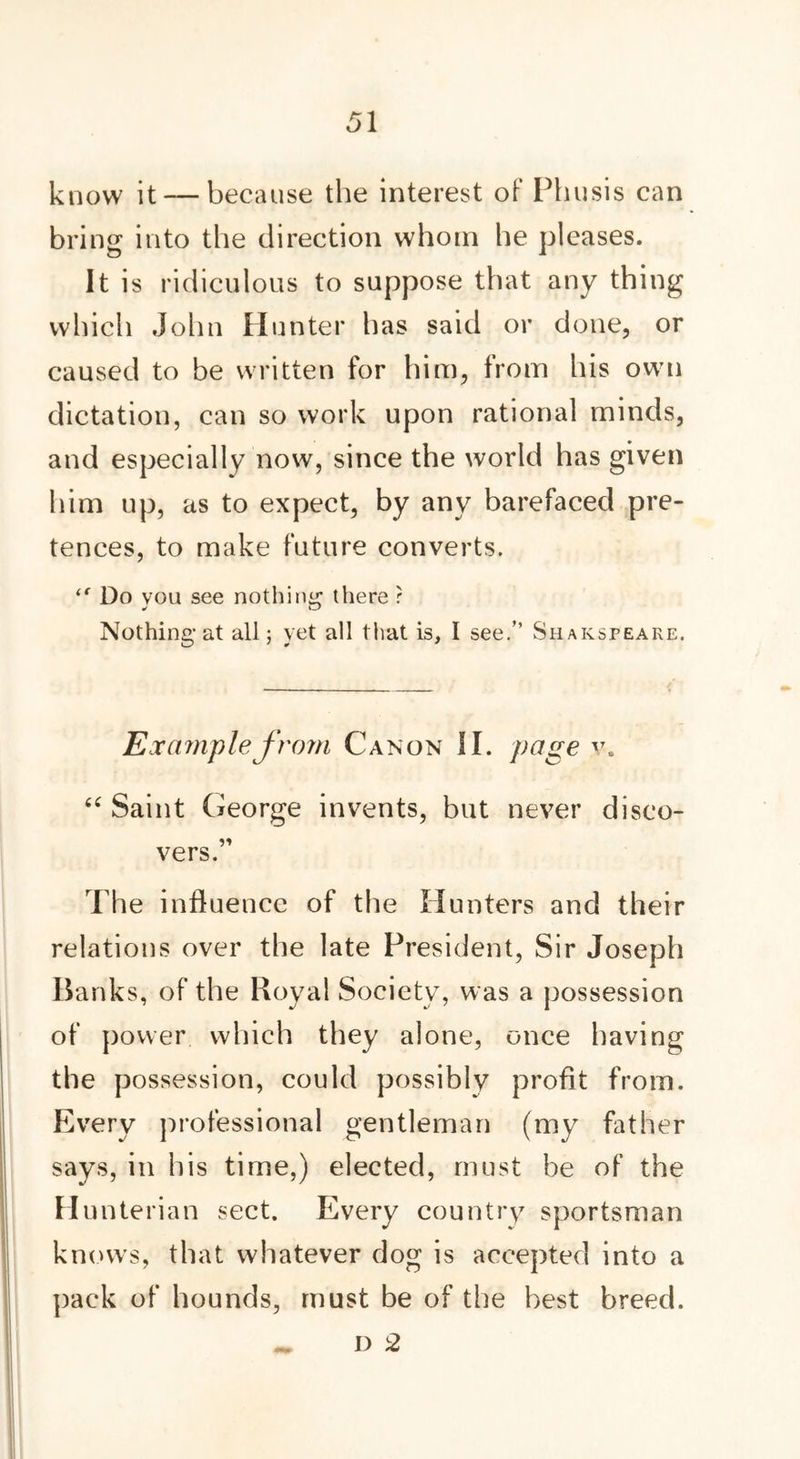 know it — because the interest of Phusis can bring into the direction whom he pleases. It is ridiculous to suppose that any thing which John Hunter lias said or done, or caused to be written for him, from his own dictation, can so work upon rational minds, and especially now, since the world has given him up, as to expect, by any barefaced pre- tences, to make future converts. Do vou see nothing there ? Nothing-at all; yet all that is, I see.” Shakspeare. Example from Canon II. page v. “ Saint George invents, but never disco- vers.” The influence of the Hunters and their relations over the late President, Sir Joseph Banks, of the Royal Society, was a possession of power which they alone, once having the possession, could possibly profit from. Every professional gentleman (my father says, in his time,) elected, must be of the Hunterian sect. Every country sportsman knows, that whatever dog is accepted into a pack of hounds, must be of the best breed. D 2