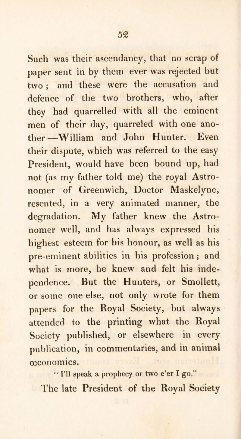 Such was their ascendancy, that no scrap of paper sent in by them ever was rejected but two ; and these were the accusation and defence of the two brothers, who, after they had quarrelled with all the eminent men of their day, quarreled with one ano- ther—William and John Hunter. Even their dispute, which was referred to the easy President, would have been bound up, had not (as my father told me) the royal Astro- nomer of Greenwich, Doctor Maskelyne, resented, in a very animated manner, the degradation. My father knew the Astro- nomer well, and has always expressed his highest esteem for his honour, as well as his pre-eminent abilities in his profession ; and what is more, he knew and felt his inde- pendence. But the Hunters, or Smollett, or some one else, not only wrote for them papers for the Royal Society, but always attended to the printing what the Royal Society published, or elsewhere in every publication, in commentaries, and in animal oeconomics. I’ll speak a prophecy or two e’er I go.” The late President of the Royal Society