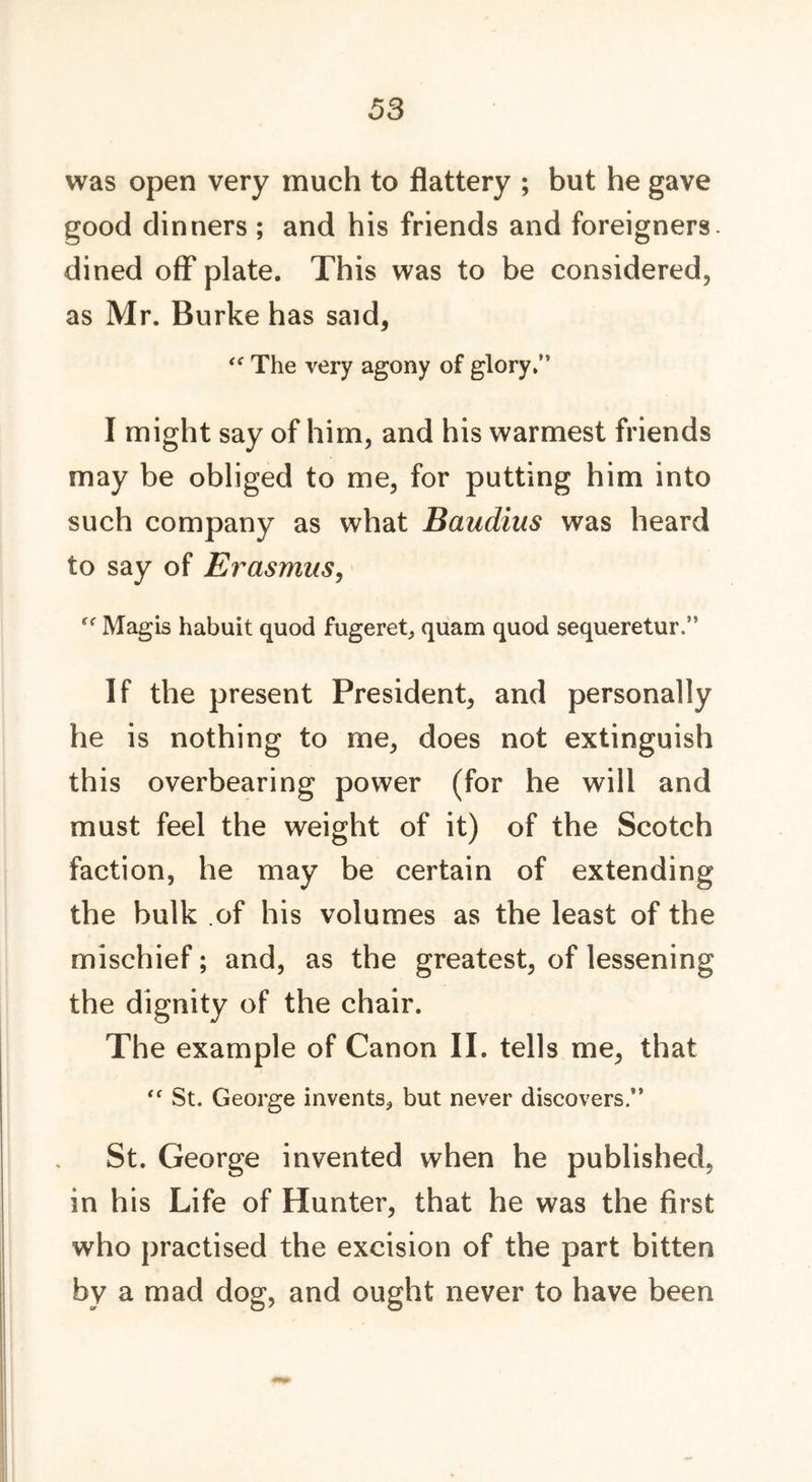 was open very much to flattery ; but he gave good dinners ; and his friends and foreigners, dined off plate. This was to be considered, as Mr. Burke has said, “ The very agony of glory.” I might say of him, and his warmest friends may be obliged to me, for putting him into such company as what Baudius was heard to say of Erasmus, (< Magis habuit quod fugeret, quam quod sequeretur.” If the present President, and personally he is nothing to me, does not extinguish this overbearing power (for he will and must feel the weight of it) of the Scotch faction, he may be certain of extending the bulk of his volumes as the least of the mischief; and, as the greatest, of lessening the dignity of the chair. The example of Canon II. tells me, that (< St. George invents* but never discovers.” St. George invented when he published, in his Life of Hunter, that he was the first who practised the excision of the part bitten by a mad dog, and ought never to have been