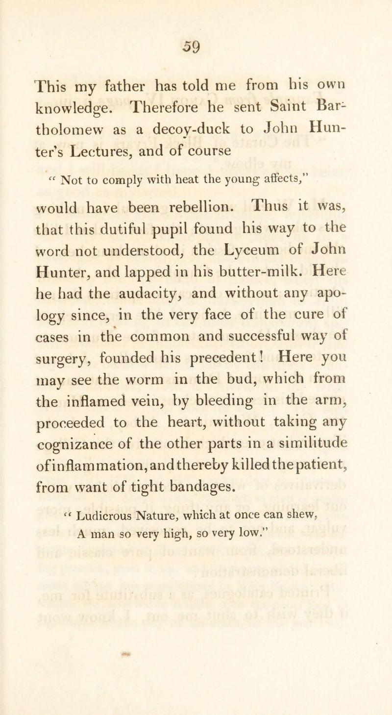 This my father has told me from his own knowledge. Therefore he sent Saint Bar- tholomew as a decoy-duck to John Hun- ter’s Lectures, and of course “ Not to comply with heat the young affects/’ would have been rebellion. Thus it was, that this dutiful pupil found his way to the word not understood, the Lyceum of John H unter, and lapped in his butter-milk. Here he had the audacity, and without any apo- logy since, in the very face of the cure of cases in the common and successful way ol surgery, founded his precedent! Here you may see the worm in the bud, which from the inflamed vein, by bleeding in the arm, proceeded to the heart, without taking any cognizance of the other parts in a similitude of inflammation, and thereby killed the patient, from want of tight bandages. “ Ludicrous Nature, which at once can shew, A man so very high, so very low.”