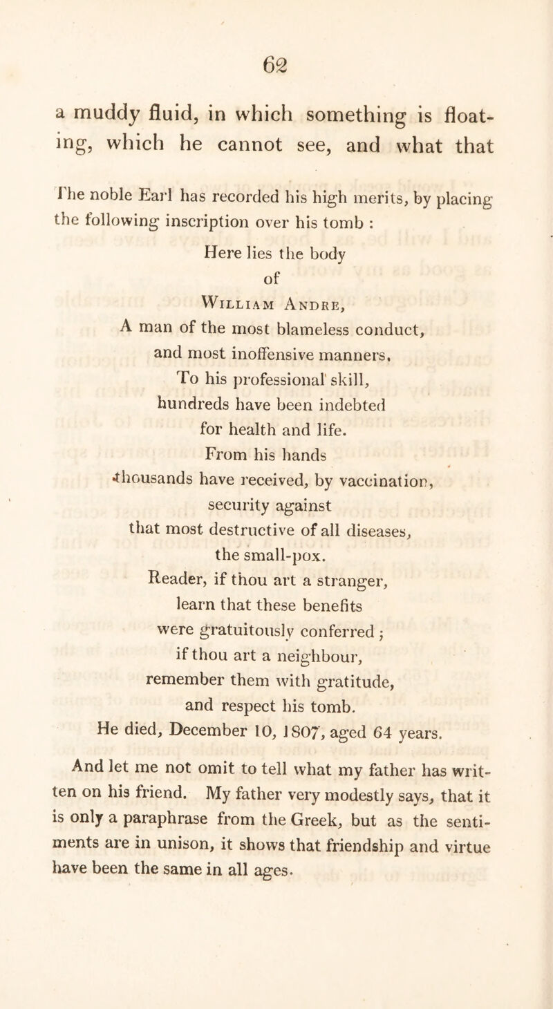 a muddy fluid, in which something is float- ing, which he cannot see, and what that I he noble Earl has recorded his high merits, by placing the following inscription over his tomb : Here lies the body of Willi am Andre, A man of the most blameless conduct, and most inoffensive manners, To his professional’ skill, hundreds have been indebted for health and life. From his hands •thousands have received, by vaccination, security against that most destructive of all diseases, the small-pox. Reader, if thou art a stranger, learn that these benefits were gratuitously conferred -7 if thou art a neighbour, remember them with gratitude, and respect his tomb. He died, December 10, 1807, aged 64 years. And let me not omit to tell what my father has writ- ten on his friend. My father very modestly says, that it is only a paraphrase from the Greek, but as the senti- ments are in unison, it shows that friendship and virtue have been the same in all ages.
