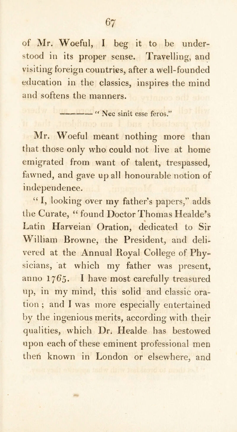 of Mr. Woeful, I beg it to be under- stood in its proper sense. Travelling, and visiting foreign countries, after a well-founded education in the classics, inspires the mind and softens the manners. “ Nec sinit esse feros.” Mr. Woeful meant nothing more than that those only who could not live at home emigrated from want of talent, trespassed, fawned, and gave up all honourable notion of independence. “ I, looking over my father’s papers,’' adds the Curate, “ found Doctor Thomas Healde’s Latin Harveian Oration, dedicated to Sir William Browne, the President, and deli- vered at the Annual Royal College of Phy- sicians, at which my father was present, anno 1765. I have most carefully treasured up, in my mind, this solid and classic ora- tion ; and I was more especially entertained by the ingenious merits, according with their qualities, which Dr. Healde has bestowed upon each of these eminent professional men then known in London or elsewhere, and