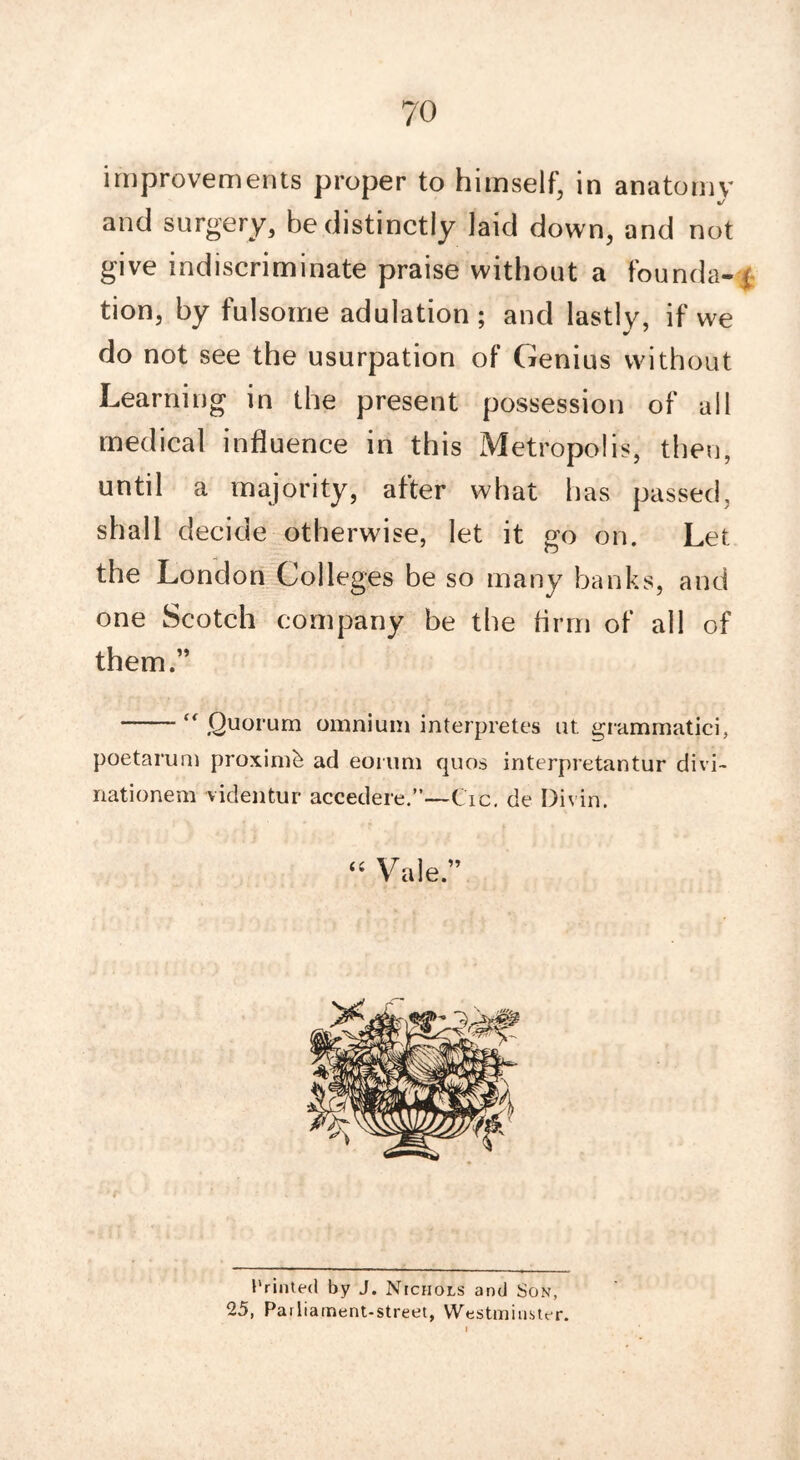 improvements proper to himself, in anatomy and surgery, be distinctly laid down, and not give indiscriminate praise without a founds- j tion, by fulsome adulation ; and lastly, if we do not see the usurpation of Genius without Learning in the present possession of all medical influence in this Metropolis, then, until a majority, after what has passed, shall decide otherwise, let it go on. Let the London Colleges be so many banks, and one Scotch company be the firm of all of them.”  Quorum omnium interpretes ut grammatici, poetarum proximo ad eorum quos interpretantur divi- nationem videntur accedere.”—Cic. de Divin. “ Vale.” Printed by J. Nichols and Son, 25, Parliament-street, Westminster.