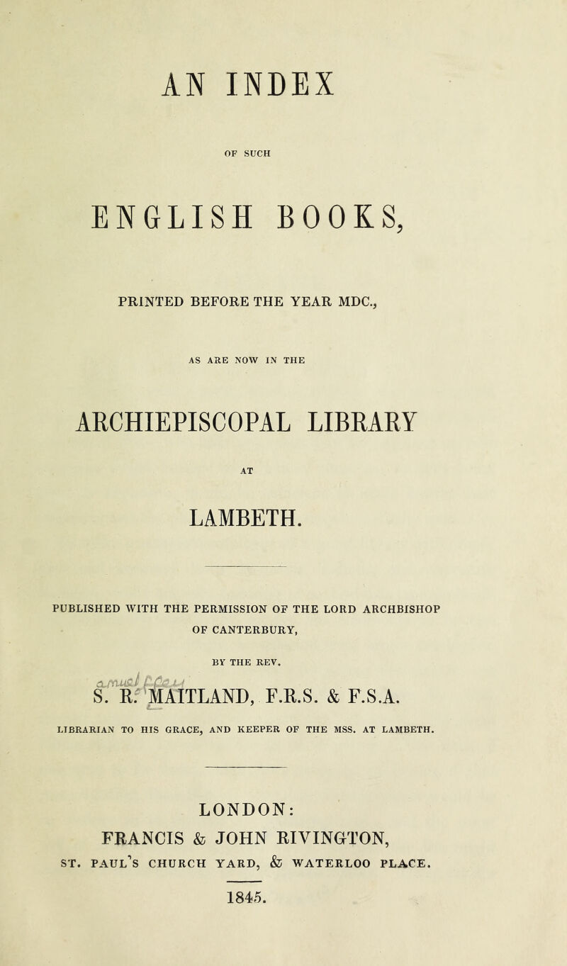 OP SUCH ENGLISH BOOKS, PRINTED BEFORE THE YEAR MDC., AS ARE NOW IN THE ARCHIEPISCOPAL LIBRARY AT LAMBETH. PUBLISHED WITH THE PERMISSION OF THE LORD ARCHBISHOP OF CANTERBURY, BY THE REV. I- fc ! ' S. Kf ’|[AITLAND, F.KS. & F.S.A. LIBRARIAN TO HIS GRACE, AND KEEPER OF THE MSS. AT LAMBETH. LONDON: FRANCIS & JOHN RIVINGTON, ST. Paul’s church yard, & waterlog place. 1845.