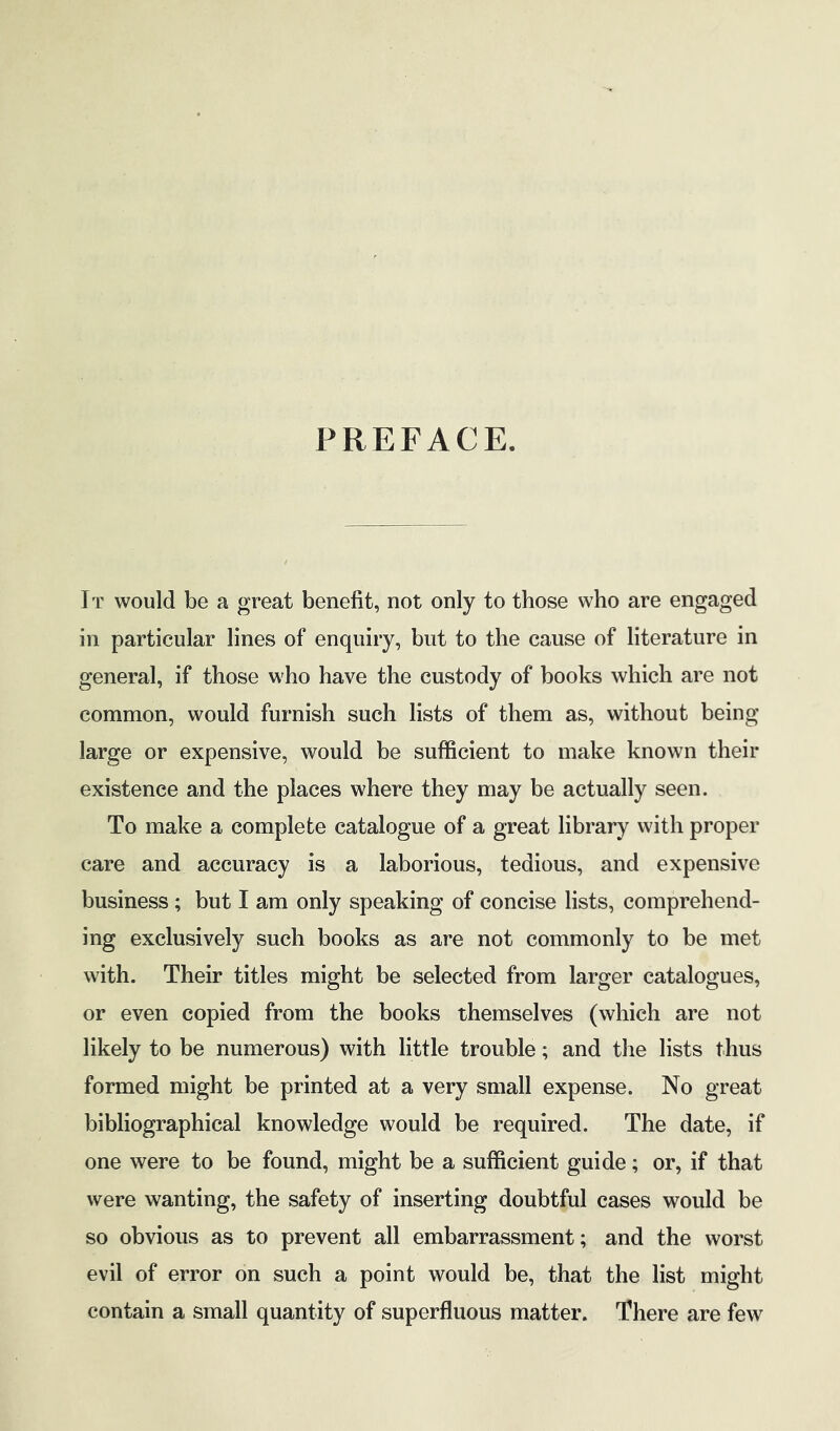 PREFACE. It would be a great benefit, not only to those who are engaged in particular lines of enquiry, but to the cause of literature in general, if those who have the custody of books which are not common, would furnish such lists of them as, without being- large or expensive, would be sufficient to make known their existence and the places where they may be actually seen. To make a complete catalogue of a great library with proper care and accuracy is a laborious, tedious, and expensive business; but I am only speaking of concise lists, comprehend- ing exclusively such books as are not commonly to be met with. Their titles might be selected from larger catalogues, or even copied from the books themselves (which are not likely to be numerous) with little trouble; and the lists thus formed might be printed at a very small expense. No great bibliographical knowledge would be required. The date, if one were to be found, might be a sufficient guide; or, if that were wanting, the safety of inserting doubtful cases would be so obvious as to prevent all embarrassment; and the worst evil of error on such a point would be, that the list might contain a small quantity of superfluous matter. There are few