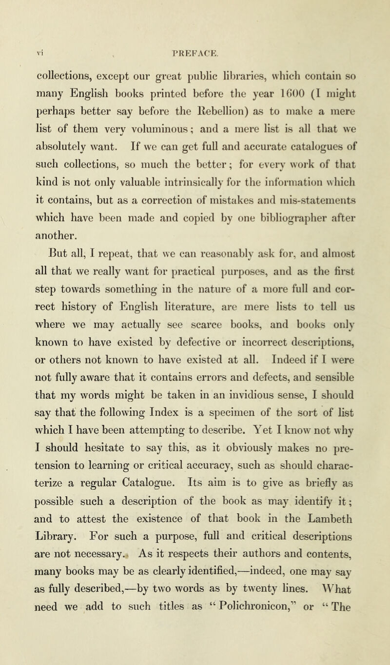 collections, except our great public libraries, which contain so many English books printed before the year 1600 (I might perhaps better say before the Rebellion) as to make a mere list of them very voluminous; and a mere list is all that we absolutely want. If we can get full and accurate catalogues of such collections, so much the better; for every work of that kind is not only valuable intrinsically for the information which it contains, but as a correction of mistakes and mis-statements which have been made and copied by one bibliographer after another. But all, I repeat, that we can reasonably ask for, and almost all that we really want for practical purposes, and as the first step towards something in the nature of a more full and cor> rect history of English literature, are mere lists to tell us where we may actually see scarce books, and books only known to have existed by defective or incorrect descriptions, or others not known to have existed at all. Indeed if I were not fully aware that it contains errors and defects, and sensible that my words might be taken in an invidious sense, I should say that the following Index is a specimen of the sort of list which I have been attempting to describe. Yet I know not why I should hesitate to say this, as it obviously makes no pre- tension to learning or critical accuracy, such as should charac- terize a regular Catalogue. Its aim is to give as briefly as possible such a description of the book as may identify it; and to attest the existence of that book in the Lambeth Library. For such a purpose, full and critical descriptions are not necessary.. As it respects their authors and contents, many books may be as clearly identified,—indeed, one may say as fully described,—by two words as by twenty lines. AVhat need we add to such titles as “ Polichronicon,” or “ The