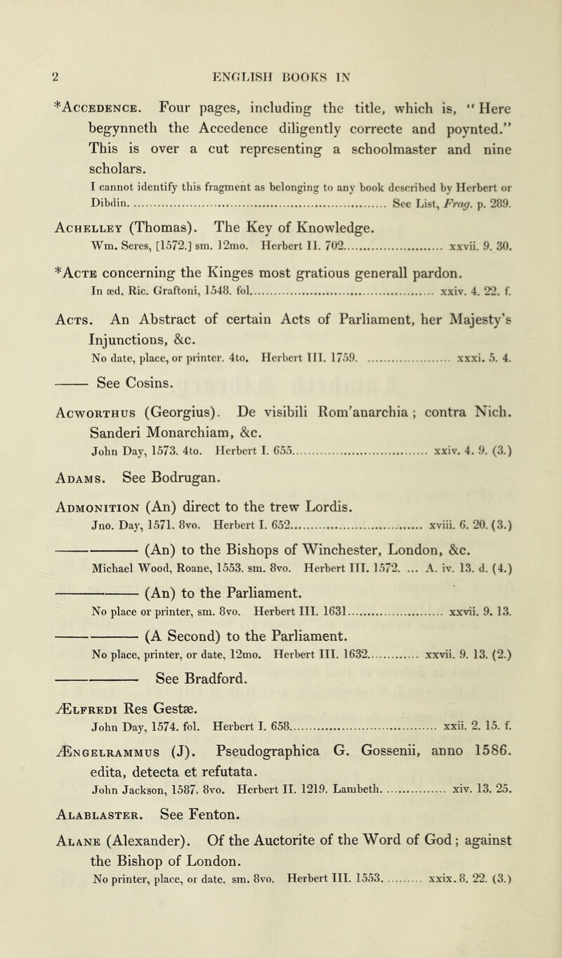 *Accedence. Four pages, including the title, which is, “ Here begynneth the Accedence diligently correcte and poynted.” This is over a cut representing a schoolmaster and nine scholars. I cannot identify this fragment as belonging to any book described by Herbert or Dibdin See List, Frag. p. 289. Achelley (Thomas). The Key of Knowledge. Wm. Seres, [1572.] sm. 12mo. Herbert II. 702 xxvii. 9. 30. *Acte concerning the Kinges most gratious generall pardon. In aed. Ric. Graftoni, 1548. fol xxiv. 4. 22. f. Acts. An Abstract of certain Acts of Parliament, her Majesty’s Injunctions, &c. No date, place, or printer. 4to. Herbert HI. 1759 xxxi. 5. 4. See Cosins. Acworthus (Georgius). De visibili Rom’anarchia; contra Nich. Sanderi Monarchiam, &c. John Day, 1573. 4to. Herbert I. 655 xxiv. 4. 9. (3.) Adams. See Bodrugan. Admonition (An) direct to the trew Lordis. Jno. Day, 1571. 8vo. Herbert I. 652 xviii. 6. 20. (3.) (An) to the Bishops of Winchester, London, &c. Michael Wood, Roane, 1553, sm. 8vo. Herbert III. 1572. ... A. iv. 13. d. (4.) (An) to the Parliament. No place or printer, sm. 8vo. Herbert III. 1631 xxvii. 9. 13. (A Second) to the Parliament. No place, printer, or date, 12mo. Herbert III. 1632 xxvii. 9. 13. (2.) See Bradford. .^lfredi Res Gestse. John Day, 1574. fol. Herbert I. 658 xxii. 2. 15. f. .^NGELRAMMus (J). Pscudographica G. Gossenii, anno 1586. edita, detecta et refutata. John Jackson, 1587. 8vo. Herbert 11. 1219. Lambeth xiv. 13. 25. Alablaster. See Fenton. Alane (Alexander). Of the Auctorite of the Word of God; against the Bishop of London. No printer, place, or date. sm. 8vo. Herbert III. 1553 xxix.8. 22. (3.)