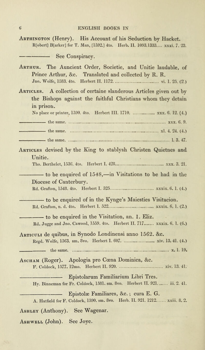 Arthington (Henry). His Account of his Seduction by Hacket. R[obert] B[arker] for T. Man, [1592.] 4to. Herb. 11. 1093.1333.... xxxi. 7. 23. See Conspiracy. Arthur. The Auncient Order, Societie, and Unitie laudable, of Prince Arthur, &c. Translated and collected by R. R. Jno. Wolfe, 1583. 4to. Herbert II. 1172 vi. 1. 25. (2.) Articles. A collection of certaine slanderous Articles given out by the Bishops against the faithful Christians whom they detain in prison. No place or printer, 1590. 4to. Herbert III. 1710 xxx. 6. 12. (4.) the same xxx. 6. 9. the same xl. 4. 24. (4.) ■ the same 1. 3. 47. Articles devised by the King to stablysh Christen Quietnes and Unitie. Tho. Bertbelet, 1536. 4to. Herbert I. 428 xxx. 3. 21. to be enquired of 1548,—in Visitations to be had in the Diocese of Canterbury. Rd. Grafton, 1548. 4to. Herbert I. 525 xxxix. 6. 1. (4.) to be enquired of in the Kynge’s Maiesties Visitacion. Rd. Grafton, n. d. 4to. Herbert 1. 522 xxxix. 6. 1. (2.) to be enquired in the Visitation, an. 1. Eliz. Rd. Jugge and Jno. Cawood, 1559. 4to. Herbert II. 717 xxxix. 6. 1. (6.) Articuli de quibus, in Synodo Londinensi anno 1562. &c. Regd. Wolfe, 1563. sm. 8vo. Herbert I. 607 xiv. 13. 41. (4.) the same x. 1. 19. Ascham (Roger). Apologia pro Ccena Dominica, &c. F. Coldock, 1577. 12mo. Herbert II. 920 xiv. 13. 41. Epistolarum Familiarium Libri Tres. Hy. Binneman for Fr. Coldock, 1581. sm. 8vo. Herbert II. 921 iii. 2. 41. Epistolse Familiares, &c.; cura E. G. A. Hatfield for F. Coldock, 1590. sm. 8vo. Herb. II. 921. 1212 xxiii. 8. 2. Ashley (Anthony). See Wagenar. Ash WELL (John). See Joye.