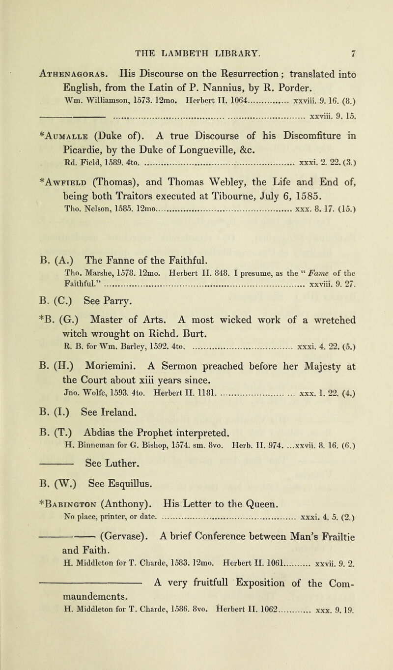 Athenagoras. His Discourse on the Resurrection; translated into English, from the Latin of P. Nannius, by R. Porder. Wm. Williamson, 1573. 12mo. Herbert 11. 1064 xxviii. 9.16. (8.) xxviii. 9. 15. *Aumalle (Duke of). A true Discourse of his Discomfiture in Picardie, by the Duke of Longueville, &c. Rd. Field, 1589. 4to xxxi. 2. 22. (3.) *Awfield (Thomas), and Thomas Wehley, the Life and End of, being both Traitors executed at Tibourne, July 6, 1585. Tho. Nelson, 1585. 12mo xxx. 8. 17. (15.) B. (A.) The Fanne of the Faithful. Tho. Marshe, 1578. 12mo. Herbert II. 848. I presume, as the “ Fame of the Faithful.” xxviii. 9. 27. B. (C.) See Parry. *B. (G.) Master of Arts. A most wicked work of a wretched witch wrought on Richd. Burt. R. B. for Wm. Barley, 1592. 4to xxxi. 4. 22. (5.) B. (H.) Moriemini. A Sermon preached before her Majesty at the Court about xiii years since. Jno. Wolfe, 1593. 4to. Herbert II. 1181 xxx. 1. 22. (4.) B. (1.) See Ireland. B. (T.) Abdias the Prophet interpreted. H. Binneman for G. Bishop, 1574. sm. 8vo. Herb. II. 974. ...xxvii. 8. 16. (6.) See Luther. B. (W.) See Esquillus. ^Babington (Anthony). His Letter to the Queen. No place, printer, or date xxxi. 4. 5. (2.) (Gervase). A brief Conference between Man’s Frailtie and Faith. H. Middleton for T. Charde, 1583. 12mo. Herbert II. 1061 xxvii. 9. 2. A very fruitfull Exposition of the Com- maun dements. H. Middleton for T. Charde, 1586. 8vo. Herbert II. 1062 xxx. 9.19.