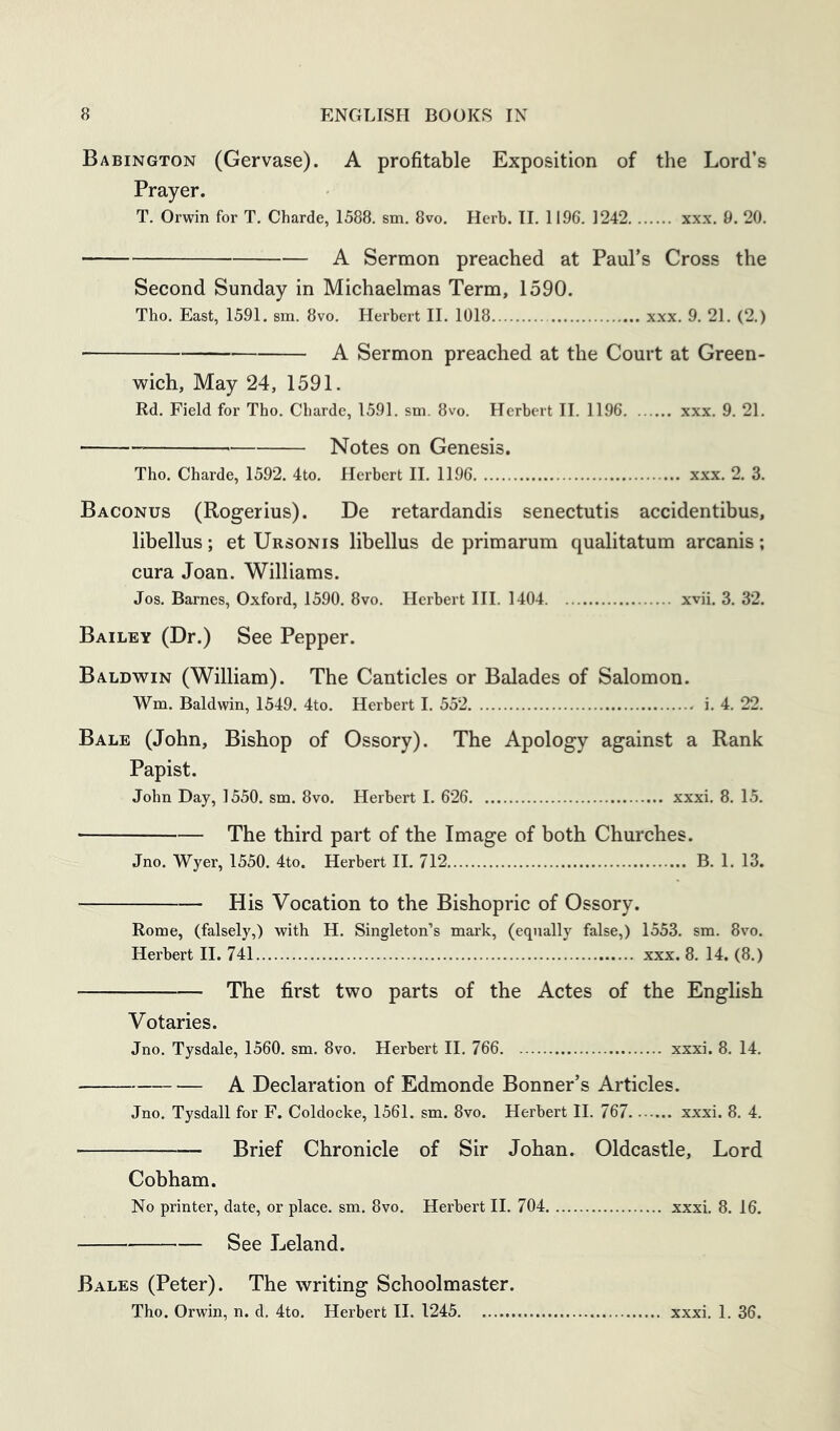 Babington (Gervase). A profitable Exposition of the Lord’s Prayer. T. Orwin for T. Charde, 1588. sm. 8vo. Herb. II. 1196. 1242 xx.x. 9. 20. A Sermon preached at Paul’s Cross the Second Sunday in Michaelmas Term, 1590. Tho. East, 1591. sm. 8vo. Herbert II. 1018 xxx. 9. 21. (2.) A Sermon preached at the Court at Green- wich, May 24, 1591. Rd. Field for Tho. Charde, 1591. sm. 8vo. Herbert II. 1196 xxx. 9. 21. Notes on Genesis. Tho. Charde, 1592. 4to. Herbert H. 1196 xxx. 2. 3. Baconus (Rogerius). De retardandis senectutis accidentibus, libellus; et Ursonis libellus de primarum qualitatum arcanis; cura Joan. Williams. Jos. Barnes, Oxford, 1590. 8vo. Herbert HI. 1404 xvii. 3. 32. Bailey (Dr.) See Pepper. Baldwin (William). The Canticles or Balades of Salomon. Wm. Baldwin, 1549. 4to. Herbert I. 552 i. 4. 22. Bale (John, Bishop of Ossory). The Apology against a Rank Papist. John Day, 1550. sm. 8vo. Herbert I. 626 xxxi. 8. 15. The third part of the Image of both Churches. Jno. Wyer, 1550. 4to. Herbert II. 712 B. 1. 13. His Vocation to the Bishopric of Ossory. Rome, (falsely,) with H. Singleton’s mark, (equally false,) 1553. sm. 8vo. Herbert II. 741 xxx. 8. 14. (8.) The first two parts of the Actes of the English Votaries. Jno. Tysdale, 1560. sm. 8vo. Herbert II. 766 xxxi. 8. 14. A Declaration of Edmonde Bonner’s Articles. Jno. Tysdall for F. Coldocke, 1561. sm. 8vo. Herbert II. 767 xxxi. 8. 4. Brief Chronicle of Sir Johan. Oldcastle, Lord Cobham. No printer, date, or place, sm. 8vo, Herbert II. 704 xxxi. 8. 16. See Leland. Bales (Peter). The writing Schoolmaster. Tho. Orwin, n. d. 4to. Herbert II. 1245 xxxi. 1. 36.