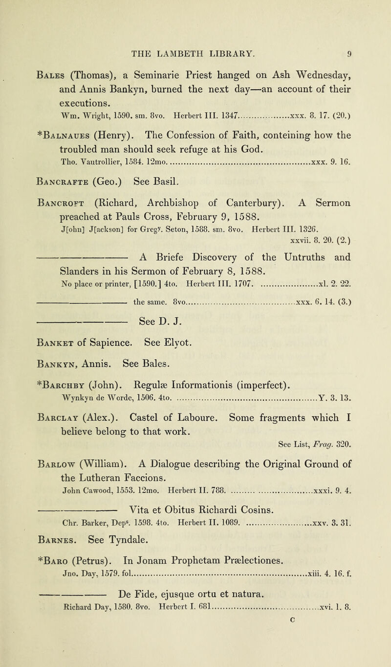 Bales (Thomas), a Seminarie Priest hanged on Ash Wednesday, and Annis Bankyn, burned the next day—an account of their executions. Wm. Wright, 1590. sm. 8vo. Herbert HI. 1347 xxx. 8. 17. (20.) *Balnaues (Henry). The Confession of Faith, conteining how the troubled man should seek refuge at his God. Tho. Vautrollier, 1584. 12mo xxx. 9. 16. Bancrafte (Geo.) See Basil. Bancroft (Richard, Archbishop of Canterbury). A Sermon preached at Pauls Cross, February 9, 1588. J[ohn] J[acksoii] for Gregy. Seton, 1588. sm. 8vo. Herbert III. 1326. xxvii. 8. 20. (2.) A Briefe Discovery of the Untruths and Slanders in his Sermon of February 8, 1588. No place or printer, [1590.] 4to. Herbert III. 1707 xl. 2. 22. the same. 8vo xxx. 6. 14. (3.) SeeD. J. Banket of Sapience. See Elyot. Bankyn, Annis. See Bales. *Barchby (John). Regulse Informationis (imperfect). Wynkyn de Worde, 1506. 4to Y. 3. 13. Barclay (Alex.). Castel of Laboure. Some fragments which I believe belong to that work. See List, Frag. 320. Barlow (William'). A Dialogue describing the Original Ground of the Lutheran Faccions. John Cawood, 1553. 12mo. Herbert II. 788 xxxi. 9. 4. Vita et Obitus Richardi Cosins. Chr. Barker, Dep®. 1598. 4to. Herbert H. 1089 xxv. 3. 31. Barnes. See Tyndale. *Baro (Petrus). In Jonam Prophetam Prselectiones. Jno. Day, 1579. fol xiii. 4. 16. f. De Fide, ejusque ortu et natura. Richard Day, 1580. 8vo. Herbert I. 681 xvi. 1. 8. c