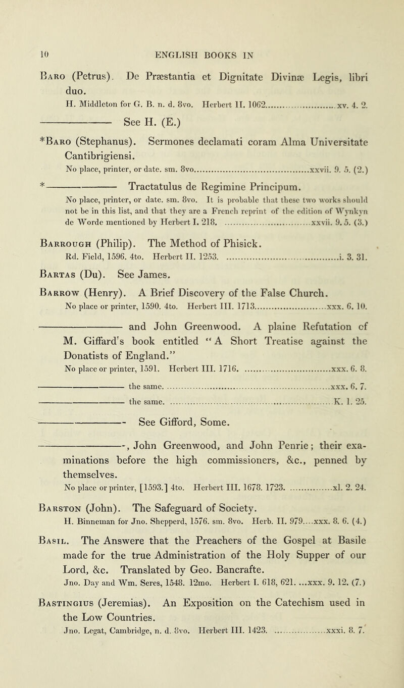 Baro (Petrus). De Praestantia et Dignitate Divinse Legis, libri duo. H. Middleton for G. B. n. d. 8vo, Herbert II. 1062 xv. 4. 2. See H. (E.) *Baro (Stephanus). Sermones declamati coram Alma Universitate Cantibrigiensi. No place, printer, or date, sm. 8vo xxvii. 9. 5. (2.) * Tractatulus de Regimine Principum. No place, printer, or date. sm. 8vo. It is probable that these two works should not be in this list, and that they are a French reprint of the edition of Wjmkyn do Worde mentioned by Herbert I. 218 xxvii. 9.5. (3.) Barrough (Philip). The Method of Phisick. Rd. Field, 1596. 4to. Herbert II. 1253 i. 3. 31. Bartas (Du). See James. Barrow (Henry). A Brief Discovery of the False Church. No place or printer, 1590. 4to. Herbei't III. 1713 xxx. 6. 10. and John Greenwood. A plaine Refutation of M. Giffard's book entitled “ A Short Treatise against the Donatists of England.” No place or printer, 1591. Herbert III. 1716 xxx. 6. 8. the same xxx. 6. 7. the same K. 1. 25. See Gifford, Some. , John Greenwood, and John Penrie; their exa- minations before the high commissioners, &c., penned by themselves. No place or printer, [1593.] 4to. Herbert III. 1678. 1723 xl. 2. 24. Barston (John). The Safeguard of Society. H. Binneman for Jno. Shepperd, 1576. sm. 8vo. Herb. II. 979....xxx. 8. 6. (4.) Basil. The Answere that the Preachers of the Gospel at Basile made for the true Administration of the Holy Supper of our Lord, &c. Translated by Geo. Bancrafte. Jno, Day and Wm. Seres, 1548. 12mo. Herbert 1. 618, 621, ...xxx. 9. 12. (7.) Bastingius (Jeremias). An Exposition on the Catechism used in the Low Countries. Jno. Legat, Cambridge, n. d. 8vo. Herbert HI. 1423 xxxi. 8. 7.