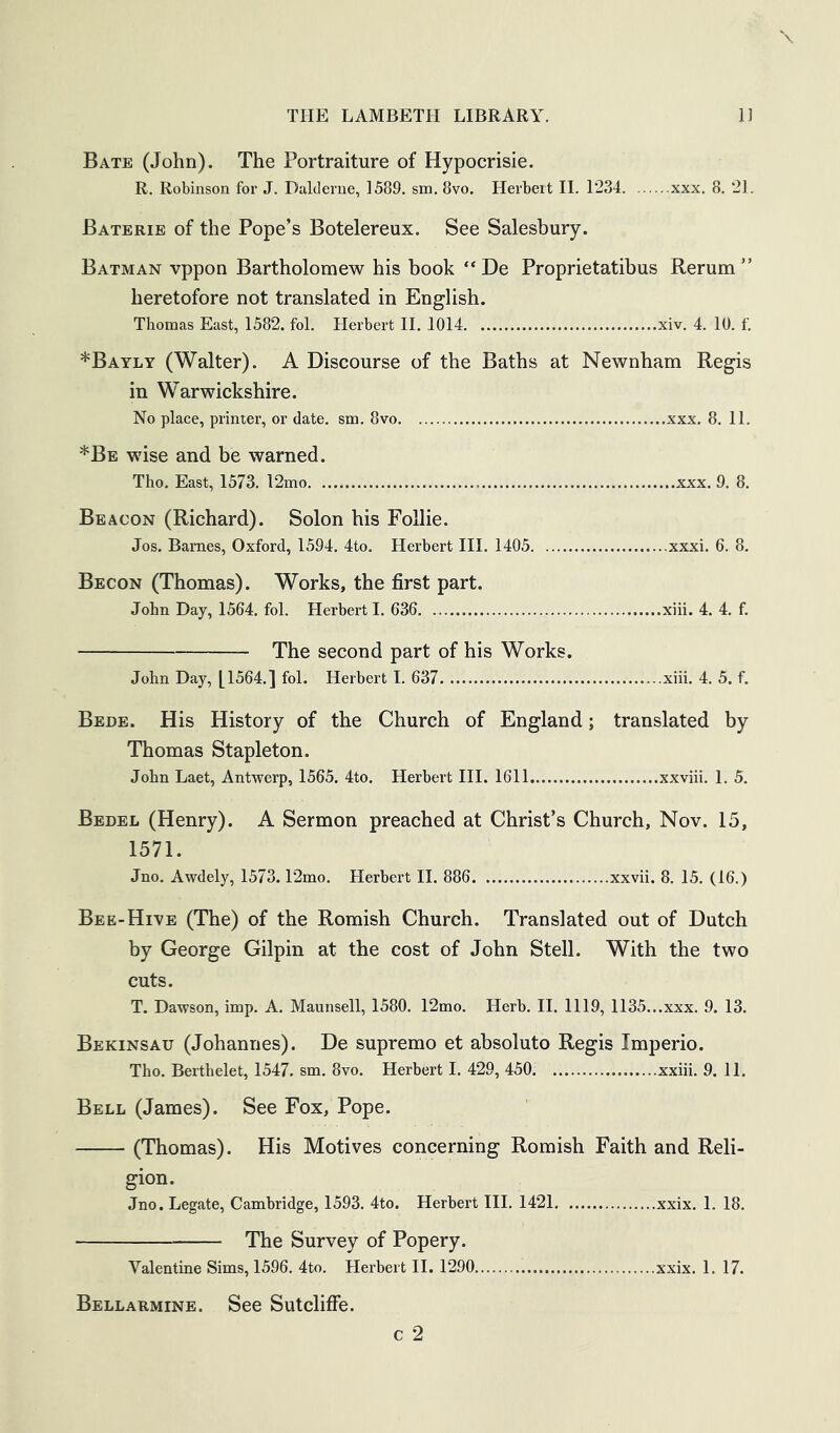 Bate (John). The Portraiture of Hypocrisie. R. Robinson for J. Dalderne, 1589. sm. 8vo. Herbert II. 1234 xxx. 8. 21. Baterie of the Pope’s Botelereux. See Salesbury. Batman vppon Bartholomew his book “ De Proprietatibus Rerum” heretofore not translated in English. Thomcas East, 1582. fol. Herbert 11. 1014 xiv. 4. 10. f. *Bayly (Walter). A Discourse of the Baths at Newnham Regis in Warwickshire. No place, printer, or date. sm. 8vo xxx. 8. 11. *Be wise and be warned. Tho. East, 1573. 12mo xxx. 9. 8. Beacon (Richard). Solon his Follie. Jos. Barnes, Oxford, 1594. 4to. Herbert III. 1405 xxxi. 6. 8. Becon (Thomas). Works, the first part. John Day, 1564. fol. Herbert I. 636 xiii. 4. 4. f. The second part of his Works. John Day, [1564.] fol. Herbert I. 637 xiii. 4. 5. f. Bede. His History of the Church of England; translated by Thomas Stapleton. John Laet, Antwerp, 1565. 4to. Herbert III. 1611 xxviii. 1. 5. Bedel (Henry). A Sermon preached at Christ’s Church, Nov. 15, 1571. Jno. Awdely, 1573.12mo. Herbert II. 886 xxvii. 8. 15. (16.) Bee-Hive (The) of the Romish Church. Translated out of Dutch by George Gilpin at the cost of John Stell. With the two cuts. T. Dawson, imp. A. Maunsell, 1580. 12mo. Herb. II. 1119, 1135...xxx. 9. 13. Bekinsau (Johannes). De supremo et absoluto Regis Imperio. Tho. Berthelet, 1547. sm. 8vo. Herbert I. 429, 450 xxiii. 9. 11. Bell (James). See Fox, Pope. (Thomas). His Motives concerning Romish Faith and Reli- gion. Jno. Legate, Cambridge, 1593. 4to. Herbert III. 1421 xxix. 1. 18. The Survey of Popery. Valentine Sims, 1596. 4to. Herbert II. 1290 xxix. 1. 17. Bellarmine. See Sutcliffe.