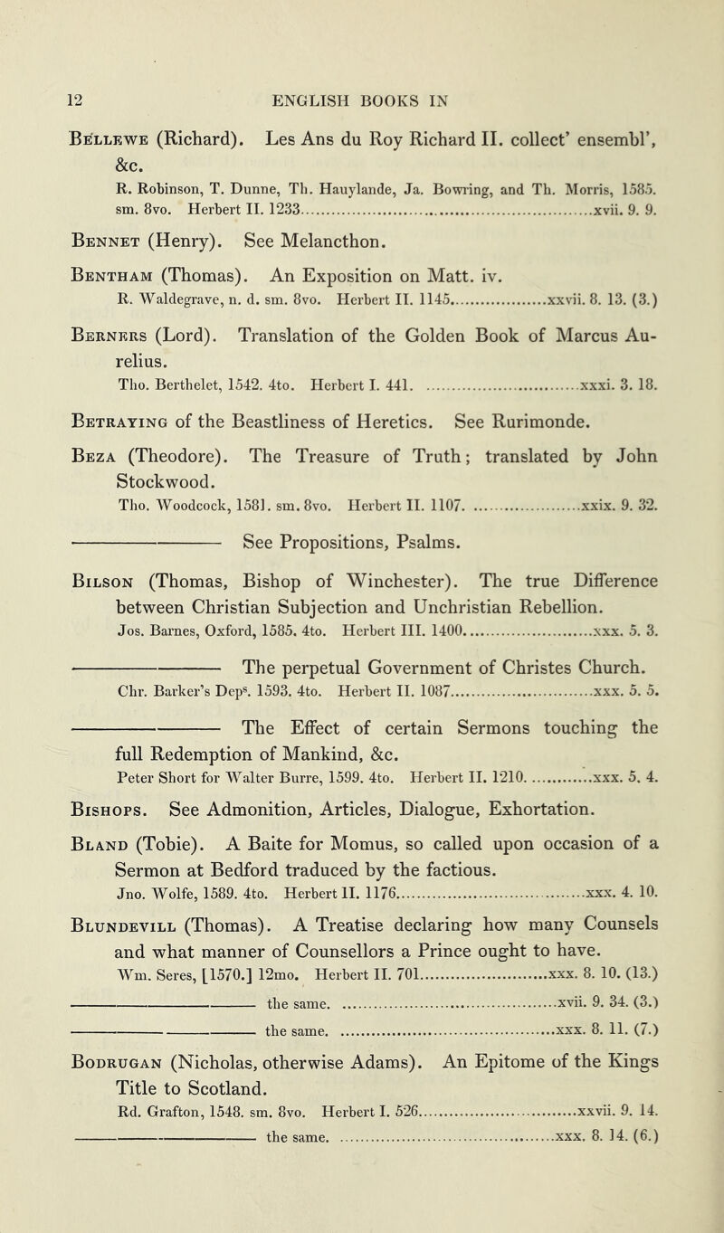 Belle WE (Richard). Les Ans du Roy Richard II. collect’ ensemhl’, &c. R. Robinson, T. Dunne, Th. Hauylande, Ja. Bowring, and Th. Morris, 1585. sm. 8vo. Herbert II, 1233 xvii. 9, 9. Bennet (Henry). See Melancthon. Bentham (Thomas). An Exposition on Matt. iv. R. Waldegrave, n, d. sm, 8vo. Herbert II. 1145 xxvii, 8, 13. (3.) Berners (Lord). Translation of the Golden Book of Marcus Au- relius. Tho. Berthelet, 1542. 4to. Herbert I. 441 xxxi. 3. 18. Betraying of the Beastliness of Heretics. See Rurimonde. Beza (Theodore). The Treasure of Truth; translated by John Stock wood. Tho. Woodcock, 1581. sm. 8vo. Herbert II. 1107 xxix. 9. 32. See Propositions, Psalms. Bilson (Thomas, Bishop of Winchester). The true Difference between Christian Subjection and Unchristian Rebellion. Jos. Barnes, Oxford, 1585. 4to. Herbert III. 1400 xxx. 5. 3. The perpetual Government of Christes Church. Chr. Barker’s Dep®. 1593. 4to. Herbert II. 1087 xxx. 5. 5. The Effect of certain Sermons touching the full Redemption of Mankind, &c. Peter Short for Walter Burre, 1599. 4to. Herbert II. 1210 xxx. 5. 4. Bishops. See Admonition, Articles, Dialogue, Exhortation. Bland (Tobie). A Baite for Momus, so called upon occasion of a Sermon at Bedford traduced by the factious. Jno. Wolfe, 1589. 4to. Herbert II. 1176 xxx. 4. 10. Blundevill (Thomas). A Treatise declaring how many Counsels and what manner of Counsellors a Prince ought to have. Wm. Seres, [1570.] 12mo. Herbert II. 701 xxx. 8. 10. (13.) the same xvii. 9. 34. (3.) the same xxx. 8. 11. (7.) Bodrugan (Nicholas, otherwise Adams). An Epitome of the Kings Title to Scotland. Rd. Grafton, 1548, sm. 8vo. Herbert I. 526 xxvii. 9. 14. the same xxx. 8. 14. (6.)