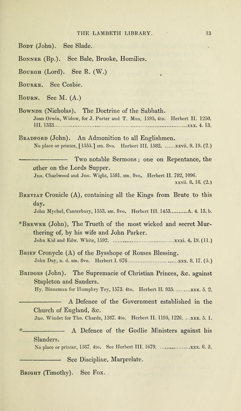 Body (John). See Slade. Bonner (Bp.). See Bale, Brooke, Homilies. Bourgh (Lord). See R. (W.) Bourke. See Cosbie. Bourn. See M. (A.) Bownde (Nicholas). The Doctrine of the Sabbath. Joan Orwin, Widow, for J. Porter and T. Man, 1595. 4to. Herbert II. 1250, HI. 1333 XXX. 4. 13. Bradford (John). An Admonition to all Englishmen. No place or printer, [1555.] sm. 8vo. Herbert III. 1582 xxvii. 9. 19. (2.) Two notable Sermons; one on Repentance, the other on the Lords Supper. Jno. Charlwood and Jno. Wight, 1581. sm, 8vo. Herbert 11. 782, 1096. xxvii. 8. 18. (2.) Breviat Cronicle (A), containing all the Kings from Brute to this day. John Mychel, Canterbury, 1553. sm. 8vo. Herbert III. 1453 A. 4. 13. b. *Brewer (John), The Truetli of the most wicked and secret Mur- thering of, by his wife and John Parker. John Kid and Edw. White, 1592 xxxi. 4. 19. (11.) Brief Cronycle (A) of the Bysshope of Romes Blessing. John Day, n. d. sm. 8vo. Herbert I. 676 xxx. 8. 17. (5.) Bridges (John). The Supremacie of Christian Princes, &c. against Stapleton and Sanders. Hy. Binneman for Humphry Toy, 1573. 4to. Herbert II. 935 xxx. 5. 2. A Defence of the Government established in the Church of England, &c. Jno. Windet for Tho. Charde, 1587. 4to. Herbert II. 1195, 1226. ...xxx. 5. 1. * A Defence of the Godlie Ministers against his Slanders. No place or printer, 1587. 4to. See Herbert III. 1679 ...xxx. 6. 3. See Discipline, Marprelate. Bright (Timothy). See Fox.