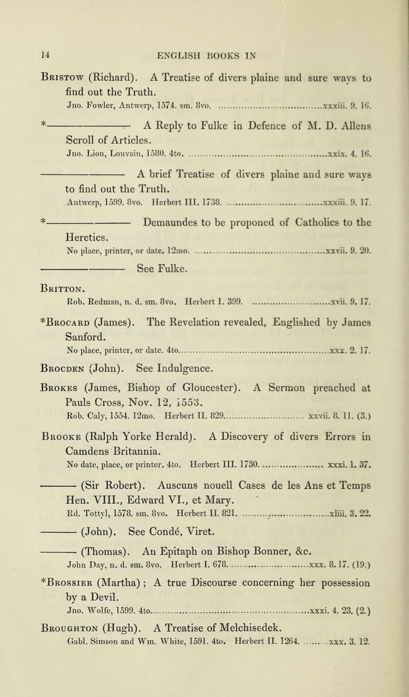Bristow (Richard). A Treatise of divers plaine and sure ways to find out the Truth. Jno. Fowler, Antwerp, 1574. sm. 8vo xxxiii, 9. 10’. * A Reply to Fulke in Defence of M. D. Allens Scroll of Articles. Jno. Lion, Louvain, 1580. 4to xxix. 4. 16. A brief Treatise of divers plaine and sure ways to find out the Truth. Antwerp, 1599. 8vo. Herbert III. 1738 xxxiii. 9. 17. * Demaundes to be proponed of Cathohcs to the Heretics. No place, printer, or date. 12ino xxvii. 9. 20. See Fulke. Britton. Rob. Redman, n. d. sm. 8vo. Herbert I. 399 xvii. 9. 17. *Brocard (James). The Revelation revealed, Englished by James Sanford. No place, printer, or date. 4to xxx. 2. 17. Brocden (John). See Indulgence. Brokes (James, Bishop of Gloucester). A Sermon preached at Pauls Cross, Nov. 12, 1553. Rob. Caly, 1554. 12mo. Herbert H. 829 xx\di. 8. 11. (3.) Brooke (Ralph Yorke Herald). A Discovery of divers Errors in Camdens Britannia. No date, place, or printer. 4to. Herbert III. 1730 xxxi. I. 37. (Sir Robert). Auscuns nouell Cases de les Ans et Temps Hen. VIIL, Edward VI., et Mary. Rd. Tottyl, 1578. sm. 8vo. Herbert II. 821 xliii. 3. 22. (John). See Conde, Viret. (Thomas). An Epitaph on Bishop Bonner, &c. John Day, n. d. sm. 8vo. Herbert I. 678 xxx. 8.17. (19.) *Brossier (Martha) ; A true Discourse concerning her possession by a Devil. Jno. Wolfe, 1599. 4to xxxi. 4. 23. (2.) Broughton (Hugh). A Treatise of Melchisedek. Gabl. Simson and Wm. White, 1591. 4to. Herbert II. 1264 xxx. 3. 12.