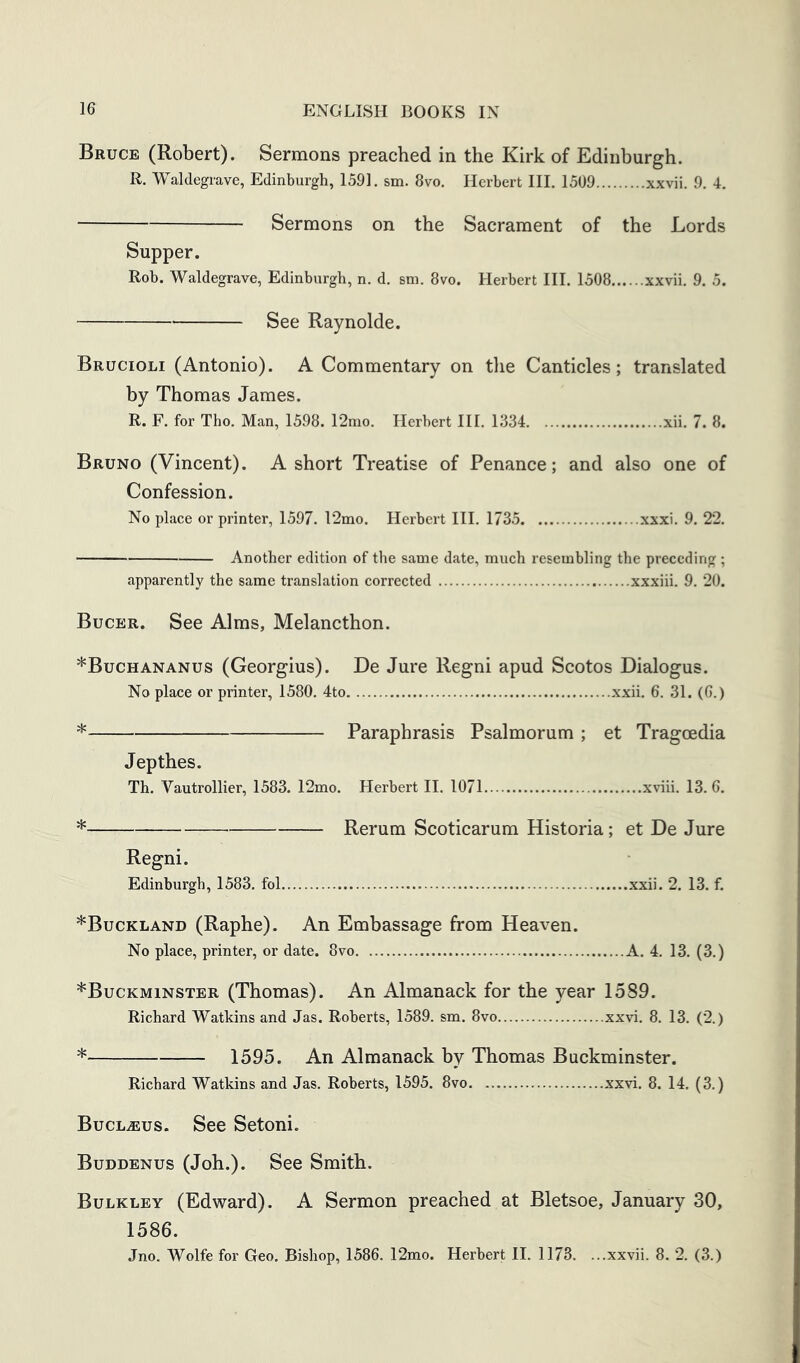 Bruce (Robert). Sermons preached in the Kirk of Edinburgh. R. Waldegrave, Edinburgh, 1591. sm. 8vo. Herbert III, 1509 xxvii. 9. 4, Sermons on the Sacrament of the Lords Supper. Rob. Waldegrave, Edinburgh, n. d. sm. 8vo. Herbert III. 1508 xxvii, 9. 5. See Raynolde. Brucioli (Antonio). A Commentary on the Canticles; translated by Thomas James. R. F, for Tho. Man, 1598. 12mo. Herbert HI. 1334 xii. 7. 8. Bruno (Vincent). A short Treatise of Penance; and also one of Confession. No place or printer, 1597. 12mo. Herbert III. 1735 xxxi. 9. 22. Another edition of the same date, much resembling the preceding ; apparently the same translation corrected xxxiii. 9. 20. Bucer. See Alms, Melancthon. *Buchananus (Georgius). De Jure Regni apud Scotos Dialogus. No place or printer, 1580. 4to xxii. 6. 31. (6.) * Paraphrasis Psalmorum ; et Tragoedia Jepthes. Th. Vautrollier, 1583. 12mo. Herbert II. 1071 xviii. 13. 6. * Rerum Scoticarum Historia; et De Jure Regni. Edinburgh, 1583. fol xxii. 2. 13. f. *Buckland (Raphe). An Embassage from Heaven. No place, printer, or date. 8vo A. 4. 13. (3.) ^Buckminster (Thomas). An Almanack for the year 1589. Richard Watkins and Jas. Roberts, 1589. sm. 8vo xxvi. 8. 13. (2.) * 1595. An Almanack by Thomas Buckminster. Richard Watkins and Jas. Roberts, 1595. 8vo xxvi. 8. 14. (3.) Bucl^us. See Setoni. Buddbnus (Joh.). See Smith. Bulkley (Edward). A Sermon preached at Bletsoe, January 30, 1586. Jno. Wolfe for Geo. Bishop, 1586. 12mo. Herbert II. 1173. ...xxvii. 8. 2. (3.)