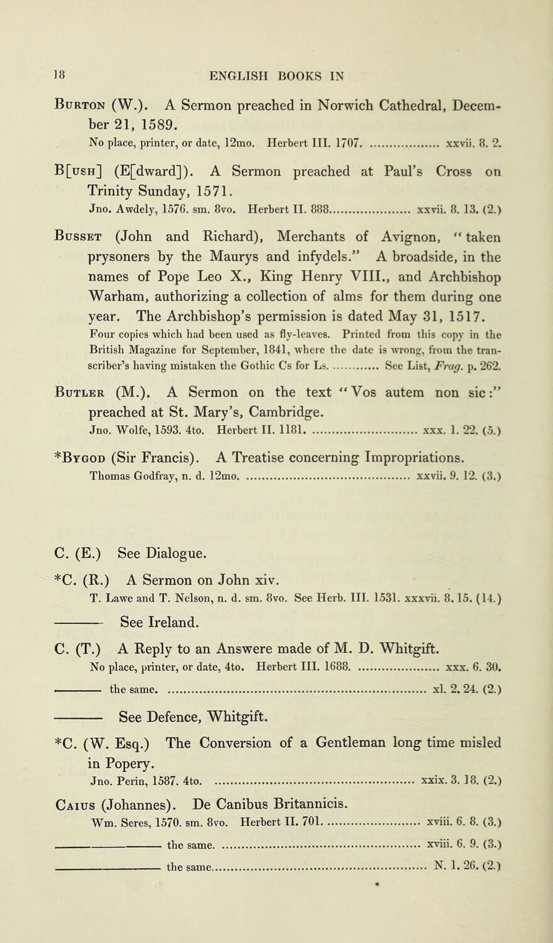 Burton (W.). A Sermon preached in Norwich Cathedral, Decem- ber 21, 1589. No place, printer, or date, 12mo. Herbert HI. 1707 xxvii. 8. 2. B[ush] (E[dward]). A Sermon preached at Paul’s Cross on Trinity Sunday, 1571. Jno. Awdely, 1576. sm. 8vo. Herbert II. 888 xxvii. 8. 13. (2.) Busset (John and Richard), Merchants of Avignon, “ taken prysoners by the Maurys and infydels.” A broadside, in the names of Pope Leo X., King Henry VIII., and Archbishop Warham, authorizing a collection of alms for them during one year. The Archbishop’s permission is dated May 31, 1517. Four copies which had been used as fly-leaves. Printed from this copy in the British Magazine for September, 1841, where the date is wrong, from the tran- scriber’s having mistaken the Gothic Cs for Ls See List, Frag. p. 262. Butler (M.). A Sermon on the text **Vos autem non sic:” preached at St. Mary’s, Cambridge. Jno. Wolfe, 1593. 4to. Herbert H. 1181 xxx. 1. 22. (5.) *Bygod (Sir Francis). A Treatise concerning Impropriations. Thomas Godfray, n. d. 12mo xxvii. 9. 12. (3.) C. (E.) See Dialogue. *C. (R.) A Sermon on John xiv. T. Lawe and T. Nelson, n. d. sm. 8vo. See Herb. HI. 1531. xxxvii. 8.15. (14.) See Ireland. C. (T.) A Reply to an Answere made of M. D. Whitgift. No place, printer, or date, 4to. Herbert HI. 1688 xxx. 6. 30. — the same xl. 2. 24. (2.) — See Defence, Whitgift. *C. (W. Esq.) The Conversion of a Gentleman long time misled in Popery. Jno. Perin, 1587. 4to xxix. 3. 18. (2.) Caius (Johannes). De Canibus Britannicis. Wm. Seres, 1570. sm. 8vo. Herbert H. 701 xviii. 6. 8. (3.) the same xviii. 6. 9. (3.)
