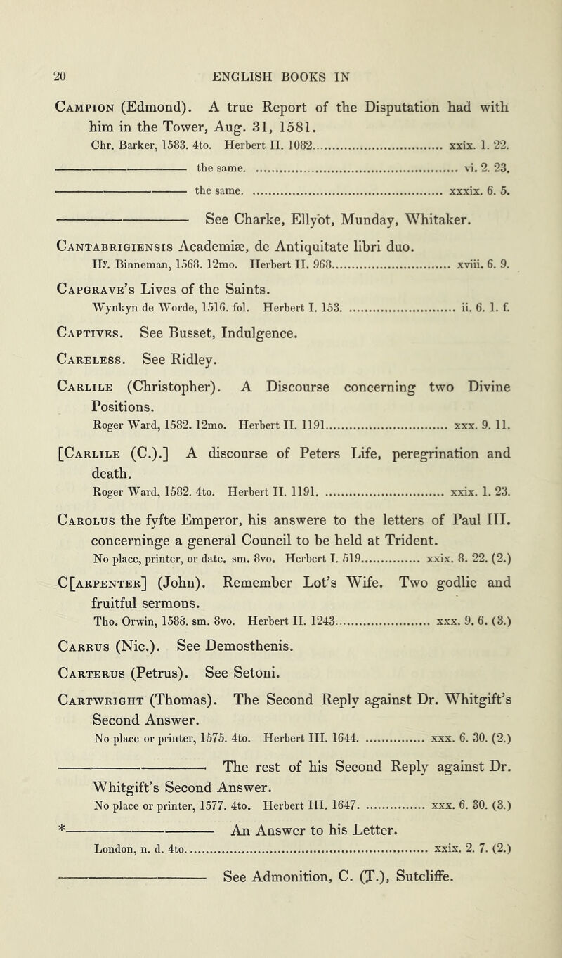 Campion (Edmond). A true Report of the Disputation had with him in the Tower, Aug. 31, 1581. Chr. Barker, 1583. 4to. Herbert II. 1082 xxix. 1. 22. the same vi. 2. 23, the same xxxix. 6. 5. See Charke, Elly'ot, Munday, Whitaker. Cantabrigiensis Academise, de Antiquitate libri duo. Hy. Binneman, 1568. 12mo. Herbert II. 968 xviii. 6. 9. Capgrave’s Lives of the Saints. Wynkyn de Worde, 1516. fol. Herbert I. 153 ii. 6. 1. f. Captives. See Busset, Indulgence. Careless. See Ridley, Carlile (Christopher). A Discourse concerning two Divine Positions. Roger Ward, 1582. 12mo. Herbert H. 1191 xxx. 9. 11. [Carlile (C.).] A discourse of Peters Life, peregrination and death. Roger Ward, 1582. 4to. Herbert II. 1191 xxix. 1. 23. Carolus the fyfte Emperor, his answere to the letters of Paul III. concerninge a general Council to be held at Trident. No place, printer, or date. sm. 8vo, Herbert I. 519 xxix. 8. 22. (2.) C[arpenter] (John). Remember Lot’s Wife. Two godlie and fruitful sermons. Tho. Orwin, 1588. sm. 8vo. Herbert H. 1243 xxx. 9. 6. (3.) Carrus (Nic.). See Demosthenis. Carterus (Petrus). See Setoni. Cartwright (Thomas). The Second Reply against Dr. Whitgift’s Second Answer. No place or printer, 1575. 4to. Herbert HI. 1644 xxx. 6. 30. (2.) The rest of his Second Reply against Dr. Whitgift’s Second Answer. No place or printer, 1577. 4to. Herbert HI. 1647 xxx. 6. 30. (3.) An Answer to his Letter. London, n. d. 4to xxix. 2. 7. (2.) See Admonition, C. (T.)> Sutcliffe.
