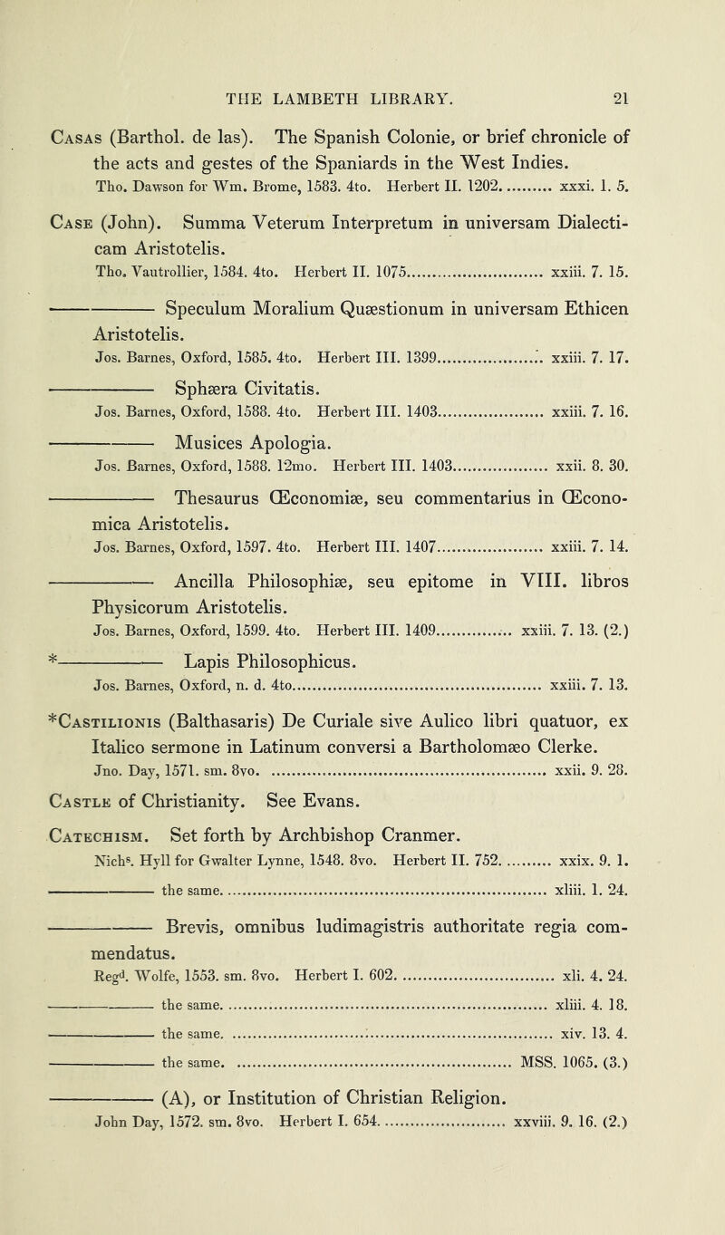 Casas (Barthol. de las). The Spanish Colonie, or brief chronicle of the acts and gestes of the Spaniards in the West Indies. Tho. Dawson for Wm. Brome, 1583. 4to. Herbert II. 1202 xxxi. I. 5. Case (John). Summa Veterum Interpretum in universam Dialecti- cam Aristotelis. Tho. Vautrollier, 1584. 4to. Herbert H. 1075 xxiii. 7. 15. Speculum Moralium Qusestionum in universam Ethicen Aristotelis. Jos. Barnes, Oxford, 1585. 4to. Herbert III. 1399 xxiii. 7. 17. Spheera Civitatis. Jos. Barnes, Oxford, 1588. 4to. Herbert HI. 1403 xxiii. 7. 16. — Musices Apologia. Jos. Barnes, Oxford, 1588. T2mo. Herbert III. 1403 xxii. 8. 30. Thesaurus CEconomiae, seu commentarius in CEcono- mica Aristotelis. Jos. Barnes, Oxford, 1597. 4to. Herbert HI. 1407 xxiii. 7. 14. Ancilla Philosophise, seu epitome in VIII. libros Physicorum Aristotelis. Jos. Barnes, Oxford, 1599. 4to. Herbert HI. 1409 xxiii. 7. 13. (2.) * Lapis Philosophicus. Jos. Barnes, Oxford, n. d. 4to xxiii. 7. 13. *Castilionis (Balthasaris) De Curiale sive Aulico libri quatuor, ex Italico sermone in Latinum conversi a Bartholomaeo Clerke. Jno. Day, 1571. sm. 8vo xxii. 9. 28. Castle of Christianity. See Evans. Catechism. Set forth by Archbishop Cranmer. Nicb®. Hyllfor Gwalter Lynne, 1548. 8vo. Herbert II. 752 xxix. 9. 1. — ■ the same xliii. 1. 24. Brevis, omnibus ludimagistris authoritate regia com- mendatus. Reg<i. Wolfe, 1553. sm. 8vo. Herbert I. 602 xli. 4. 24. the same xliii. 4. 18. the same xiv. 13. 4. the same MSS. 1065. (3.) (A), or Institution of Christian Religion. John Day, 1572. sm. 8vo. Herbert I. 654 xxviii. 9. 16. (2.)